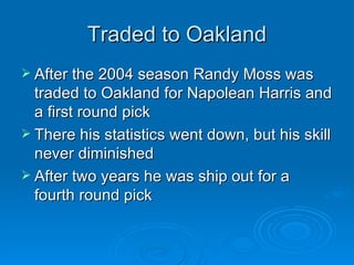 Traded to Oakland After the 2004 season Randy Moss was traded to Oakland for Napolean Harris and a first round pick There his statistics went down, but his skill never diminished After two years he was ship out for a fourth round pick 