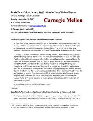 Randy Pausch’s Last Lecture: Really Achieving Your Childhood Dreams
Given at Carnegie Mellon University
Tuesday, September 18, 2007
McConomy Auditorium
For more information, see www.randypausch.com
© Copyright Randy Pausch, 20071
Note that this transcript is provided as a public service but may contain transcription errors.



Introduction by Indira Nair, Carnegie Mellon’s Vice Provost for Education:

    Hi. Welcome. It’s my pleasure to introduce you to the first of our new university’s lectures titled
    Journeys – lectures in which members of our community will share with us reflections and insights
    on their personal and professional journeys. Today’s Journey’s lecture as you all know is by
    Professor Randy Pausch. The next one is on Monday, September 24th by Professor Roberta Klatzky.

    To introduce Professor Randy Pausch, our first Journeys speaker, I would like to introduce Randy’s
    friend and colleague, Steve Seabolt. Steve has been at Electronic Arts for six years and is the Vice
    President of Global Brand Development for The Sims label at Electronic Arts. As you all know, The
    Sims is one of the most, if not the most successful PC games in the world, with sales approaching
    over $100,000,000. Prior to that, Steve was the Vice President for Strategic Marketing and
    Education at EA, bridging academia and Electronic Arts. His goal was to work with academics so
    there was an effective educational pathway for kids with building games as their dreams. It was in
    that role that Randy and Steve became colleagues and friends. Before Electronic Arts, Steve was the
    worldwide Ad Director for Time Magazine and CEO of Sunset Publishing, which is a very favorite
    magazine in the Southwest, and as CEO there, one of the things he started was school tours,
    because like Randy he shares a passion for inspiring kids of all ages to share their excitement for
    science and technology.

    So to introduce Randy, his friend Steve Seabolt. Steve?

[applause]

Steve Seabolt, Vice President of Worldwide Publishing and Marketing for Electonic Arts (EA):

    Thank you very much. I don’t mean to sound ungracious by correcting you, but given that our PR
    people are probably watching this on webcast, I’d catch heck if I went home and didn’t say that it


1
 This is temporary; we will be doing a creative commons license or some such; for now, please consider this
footnote your permission to use this transcript for any personal or non-commercial purposes. -- Randy
 