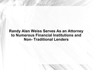 Randy Alan Weiss Serves As an Attorney
to Numerous Financial Institutions and
Non- Traditional Lenders
 