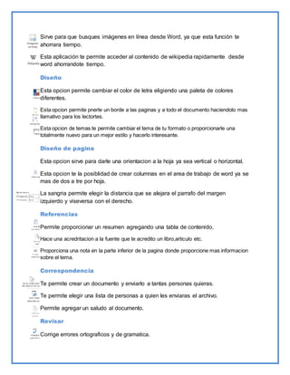 Sirve para que busques imágenes en línea desde Word, ya que esta función te 
ahorrara tiempo. 
Esta aplicación te permite acceder al contenido de wikipedia rapidamente desde 
word ahorrandote tiempo. 
Diseño 
Esta opcion permite cambiar el color de letra eligiendo una paleta de colores 
diferentes. 
Esta opcion permite pnerle un borde a las paginas y a todo el documento haciendolo mas 
llamativo para los lectortes. 
Esta opcion de temas te permite cambiar el tema de tu formato o proporcionarle una 
totalmente nuevo para un mejor estilo y hacerlo interesante. 
Diseño de pagina 
Esta opcion sirve para darle una orientacion a la hoja ya sea vertical o horizontal. 
Esta opcion te la posiblidad de crear columnas en el area de trabajo de word ya se 
mas de dos a tre por hoja. 
La sangria permite elegir la distancia que se alejara el parrafo del margen 
izquierdo y viseversa con el derecho. 
Referencias 
Permite proporcionar un resumen agregando una tabla de contenido. 
Hace una acredritacion a la fuente que te acredito un libro,articulo etc. 
Proporciona una nota en la parte inferior de la pagina donde proporcione mas informacion 
sobre el tema. 
Correspondencia 
Te permite crear un documento y enviarlo a tantas personas quieras. 
Te permite elegir una lista de personas a quien les enviaras el archivo. 
Permite agregar un saludo al documento. 
Revisar 
Corrige errores ortograficos y de gramatica. 
 