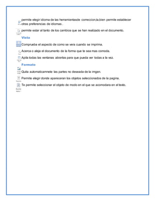 permite elegir idioma de las herramientasde correccion,ta,bien permite establecer 
otras preferencias de idiomas . 
permite estar al tanto de los cambios que se han realizado en el documento. 
Vista 
Comprueba el aspecto de como se vera cuando se imprima. 
Acerca o aleja el documento de la forma que te sea mas comoda. 
Apila todas las ventanas abiertas para que pueda ver todas a la vez. 
Formato 
Quita automaticamnete las partes no deseada de la imgen. 
Permite elegir donde apareceran los objetos seleccionados de la pagina. 
Te permite seleccionar el objeto de modo en el que se acomodara en el texto. 

