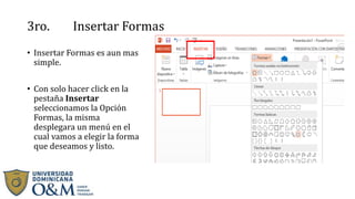 3ro. Insertar Formas
• Insertar Formas es aun mas
simple.
• Con solo hacer click en la
pestaña Insertar
seleccionamos la Opción
Formas, la misma
desplegara un menú en el
cual vamos a elegir la forma
que deseamos y listo.
 