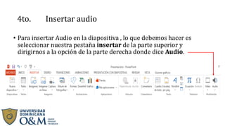 4to. Insertar audio
• Para insertar Audio en la diapositiva , lo que debemos hacer es
seleccionar nuestra pestaña insertar de la parte superior y
dirigirnos a la opción de la parte derecha donde dice Audio.
 