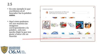2.5
• En este ejemplo lo que
escribimos en el
buscador fue la palabra
autos.
• Aquí como podemos
ver nos muestra las
imágenes
correspondiente a la
palabra , solo nos
queda elegir la que nos
guste y hacer clic en
insertar.
 