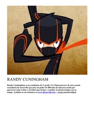 RANDY CUNINGHAM
Randy Cunningham es un estudiante de 9· grado. Un Ninja guerrero de una escuela
secundaria de noresville que pose un poder de 800 años de mascara usada por
guerreros cada 4 años y el tendrá que luchar y estudiar al mismo tiempo con su
amigo. Ayúdalo en sus misiones en www.disneyXD.com y juega punchocalipsis

 