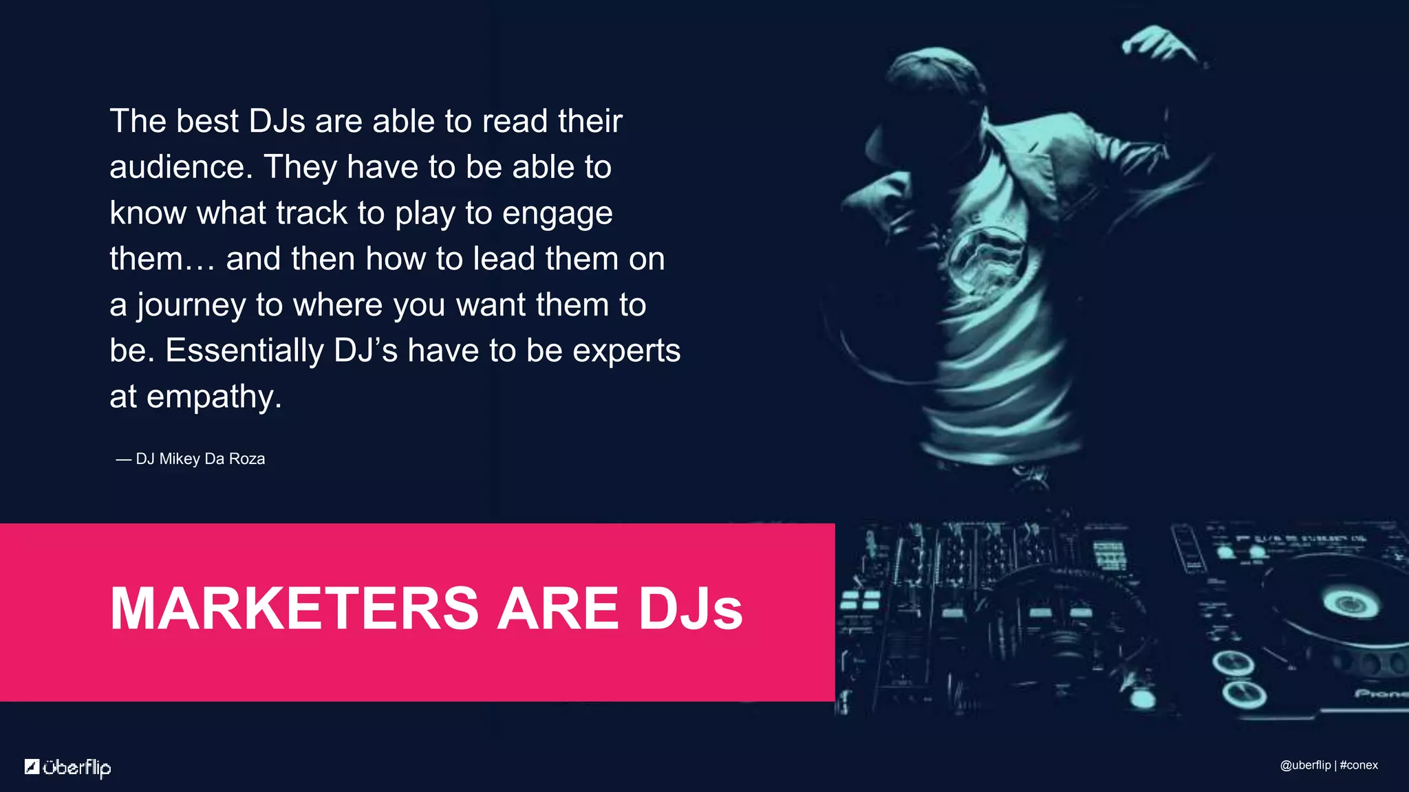 The best DJs are able to read their
audience. They have to be able to
know what track to play to engage
them… and then how to lead them on
a journey to where you want them to
be. Essentially DJ’s have to be experts
at empathy.
— DJ Mikey Da Roza
MARKETERS ARE DJs
@uberflip | #conex
 