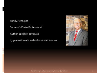 Randy Henniger

Successful Sales Professional

Author, speaker, advocate

27 year ostomate and colon cancer survivor




                   Randy Henniger, 916.500.2111, randy.henniger@gmail.com   1
 
