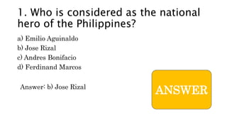 ANSWER
1. Who is considered as the national
hero of the Philippines?
a) Emilio Aguinaldo
b) Jose Rizal
c) Andres Bonifacio
d) Ferdinand Marcos
Answer: b) Jose Rizal
 