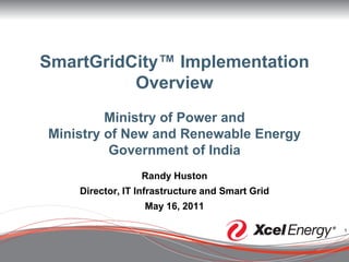 SmartGridCity™ Implementation
          Overview
         Ministry of Power and
Ministry of New and Renewable Energy
          Government of India
                 Randy Huston
    Director, IT Infrastructure and Smart Grid
                  May 16, 2011

                                                 1
 