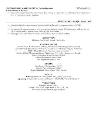 UNITED STATES MARINE CORPS – Various Locations 07/1987-08/1991
Marine Infantry & Security
 Led, mentored, trained, and communicated daily with up to 4 personnel in an infantry unit; resulted in zero
loss of equipment or safety incidents
RANDY W. KESTNER JR., PAGE TWO
 Conducted regular maintenance on assigned vehicle and sensitive equipment valued at $250K
 Integrated risk management process into operational planning for over 100 assignments in Desert Strom;
proven ability to lead under stressful and time critical conditions
 Participated in joint exercise “Cobra Gold’ with forces from the Thailand Army
EDUCATION
Diploma, Fairfax High School, Fairfax, VA
CERTIFICATIONS
Firearms Safety & Procedures Certificate, International Firearms Specialist Academy
Cultural Property Protections, International Foundations for Cultural Property Protections
AED, CPR, and First Aid, American Heart Association
Security Officer Management Course, Washington D.C. Officer Management Branch
Special Operations Rescue Swimmer, USMC
Rifle & Pistol Certification, USMC
First Responder Course, USMC
AWARDS
Certificate of Achievement, USMC
Combat Actions Ribbon, USMC
Recruit Honor Graduate, Chesty Puller Award
SKILLS
Software: Microsoft Office (2003, 2007, 2010), SharePoint
Operating Systems: Mac / Microsoft Windows (95, 98, XP, Vista), Windows 10
VOLUNTEER
Wounded Warrior Project
Military Order of the Purple Heart of the U.S.A., Inc.
Children’s Hospital of the King’s Daughter
 