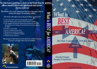 He who knows nothing is closer to the truth than he KING
 whose mind is lled with falsehoods and errors.
                  omas Je erson


                                                                                                 What is
  is book is for every American that goes the extra mile to




                                                                     What is BEST for AMERICA?
           ensure the legacy of our great nation.




                                                                                                   BEST
     is book will inspire you to do great things in America!
     What they don’t teach our young people in school
     Stop the blame game and take control of your Country
     Stay engaged beyond the election process-keep up with what


                                                                                                     for
     the politicians are doing; not just when they are campaigning
     for o ce.




                                                                                                              AMERICA?
     Lead a no-excuse life
     No one controls you but YOU
     Build your personal Foundation                                                              LEFT                              RIGHT
     Reclaim your AMERICAN PRIDE
     What’s next for America

    e purpose of this book is in my desire for a better America
         to ensure a stronger future for our children.                                             It’s Our Country It’s YOUR Choice
                                                                                                                         CENTER




                                                                                                 Winning Strategies,
                                                                                                 oughts & Inspirations


                                                     $24.95                                                        Randy E. King
 