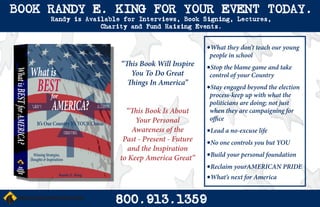 BOOK RANDY E. KING FOR YOUR EVENT TODAY.
     Randy is Available for Interviews, Book Signing, Lectures,
                  Charity and Fund Raising Events.


                                                  •What they don’t teach our young
                                                   people in school
                       “This Book Will Inspire    •Stop the blame game and take
                          You To Do Great          control of your Country
                         Things In America”
                                                  •Stay engaged beyond the election
                                                   process-keep up with what the
                                                   politicians are doing; not just
                         “This Book Is About       when they are campaigning for
                            Your Personal          office
                           Awareness of the       •Lead a no-excuse life
                        Past - Present - Future   •No one controls you but YOU
                          and the Inspiration
                       to Keep America Great”     •Build your personal foundation
                                                  •Reclaim yourAMERICAN PRIDE
                                                  •What’s next for America

                      800.913.1359
 