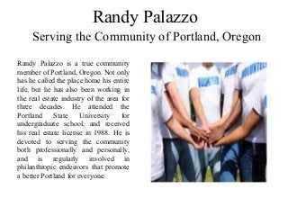 Randy Palazzo
Serving the Community of Portland, Oregon
Randy Palazzo is a true community
member of Portland, Oregon. Not only
has he called the place home his entire
life, but he has also been working in
the real estate industry of the area for
three decades. He attended the
Portland State University for
undergraduate school, and received
his real estate license in 1988. He is
devoted to serving the community
both professionally and personally,
and is regularly involved in
philanthropic endeavors that promote
a better Portland for everyone.
 