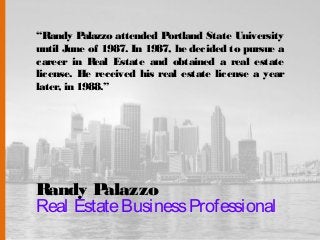 Randy Palazzo
Real EstateBusinessProfessional
“Randy Palazzo attended Portland State University
until June of 1987. In 1987, he decided to pursue a
career in Real Estate and obtained a real estate
license. He received his real estate license a year
later, in 1988.”
 