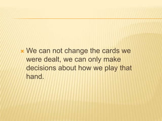 We can not change the cards we were dealt, we can only make decisions about how we play that hand.