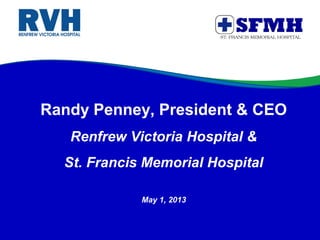 Randy Penney, President & CEO
Renfrew Victoria Hospital &
St. Francis Memorial Hospital
May 1, 2013
 