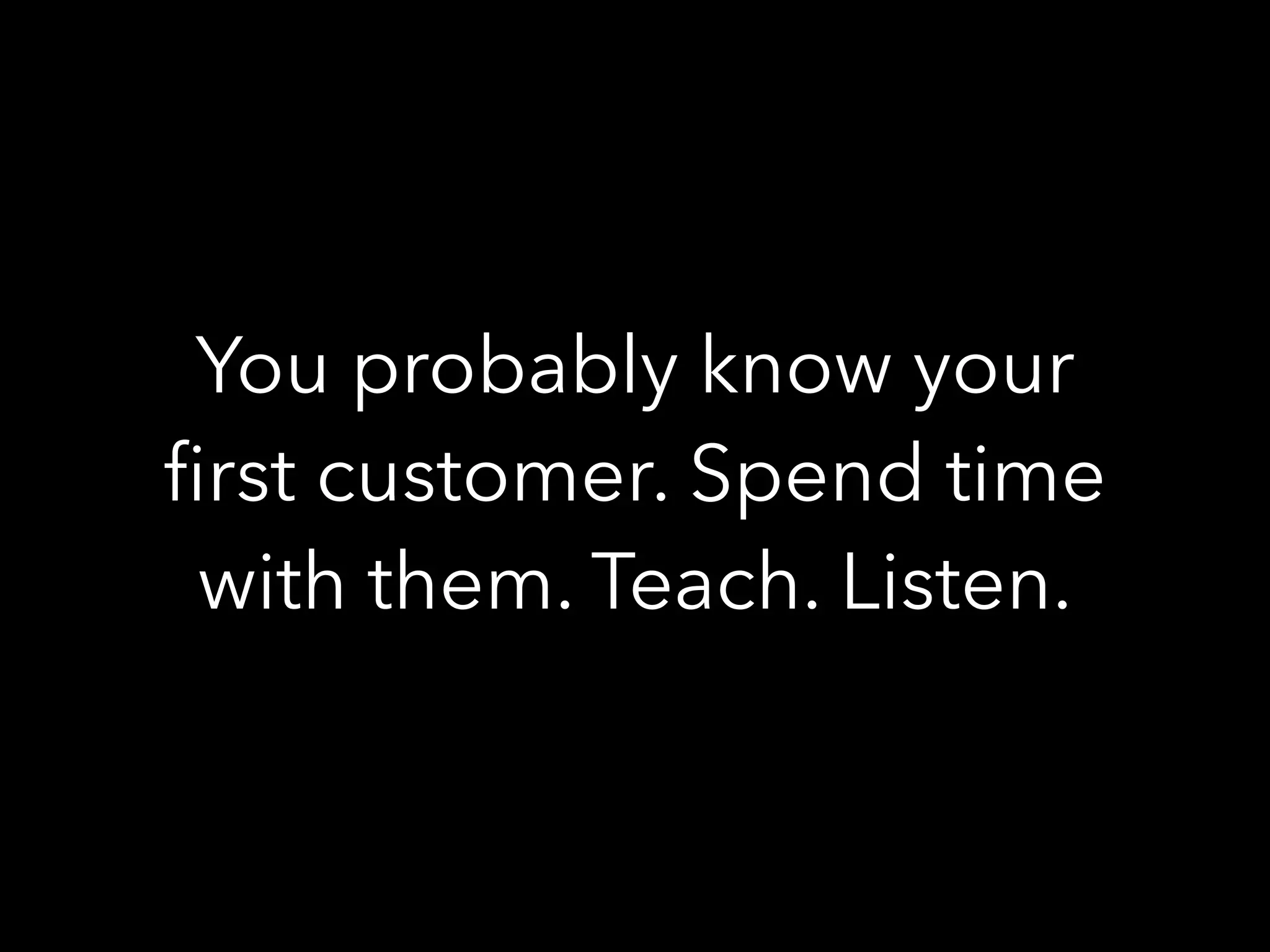 You probably know your
ﬁrst customer. Spend time
with them. Teach. Listen.
 