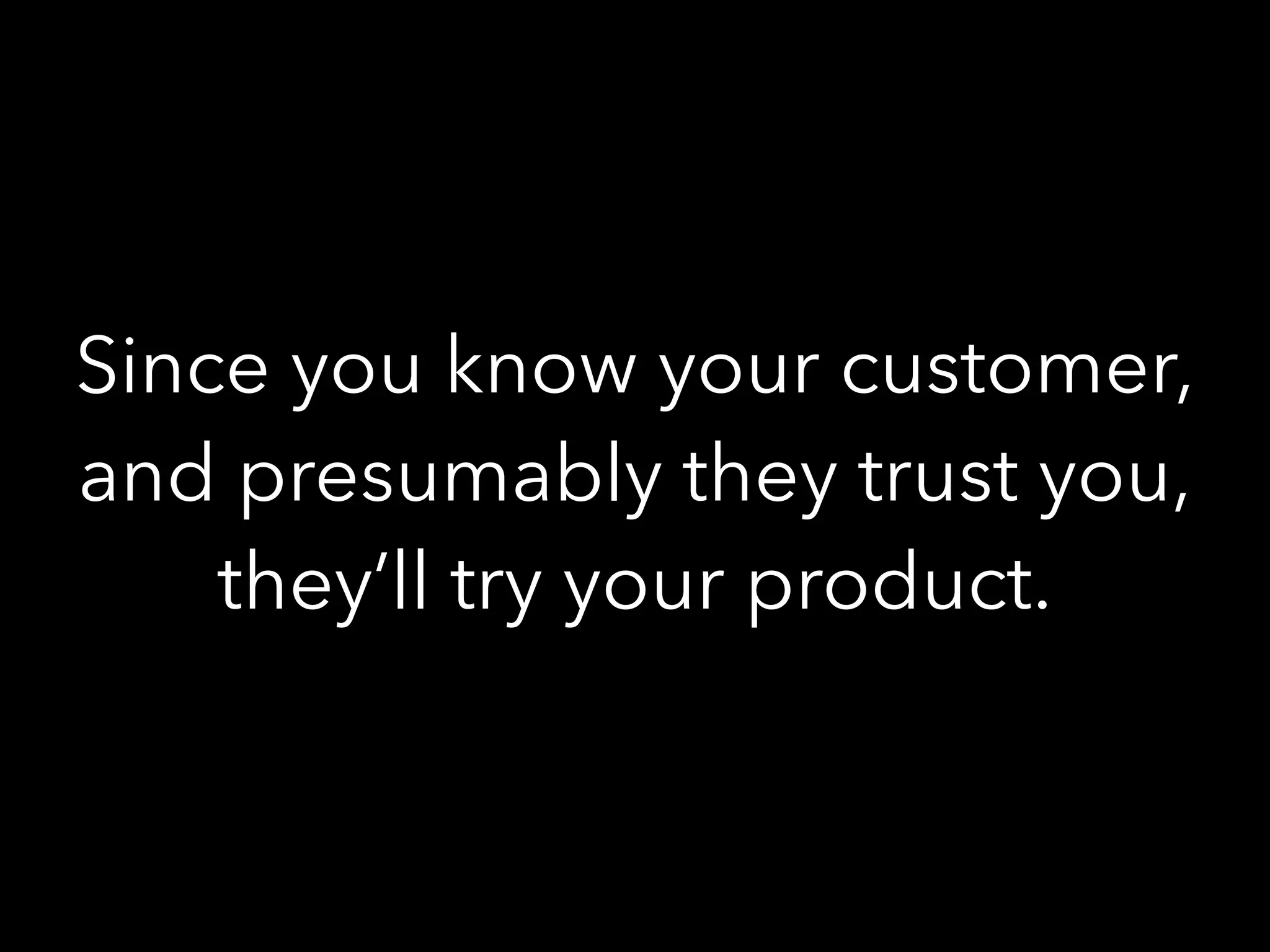 Since you know your customer,
and presumably they trust you,
they’ll try your product.
 