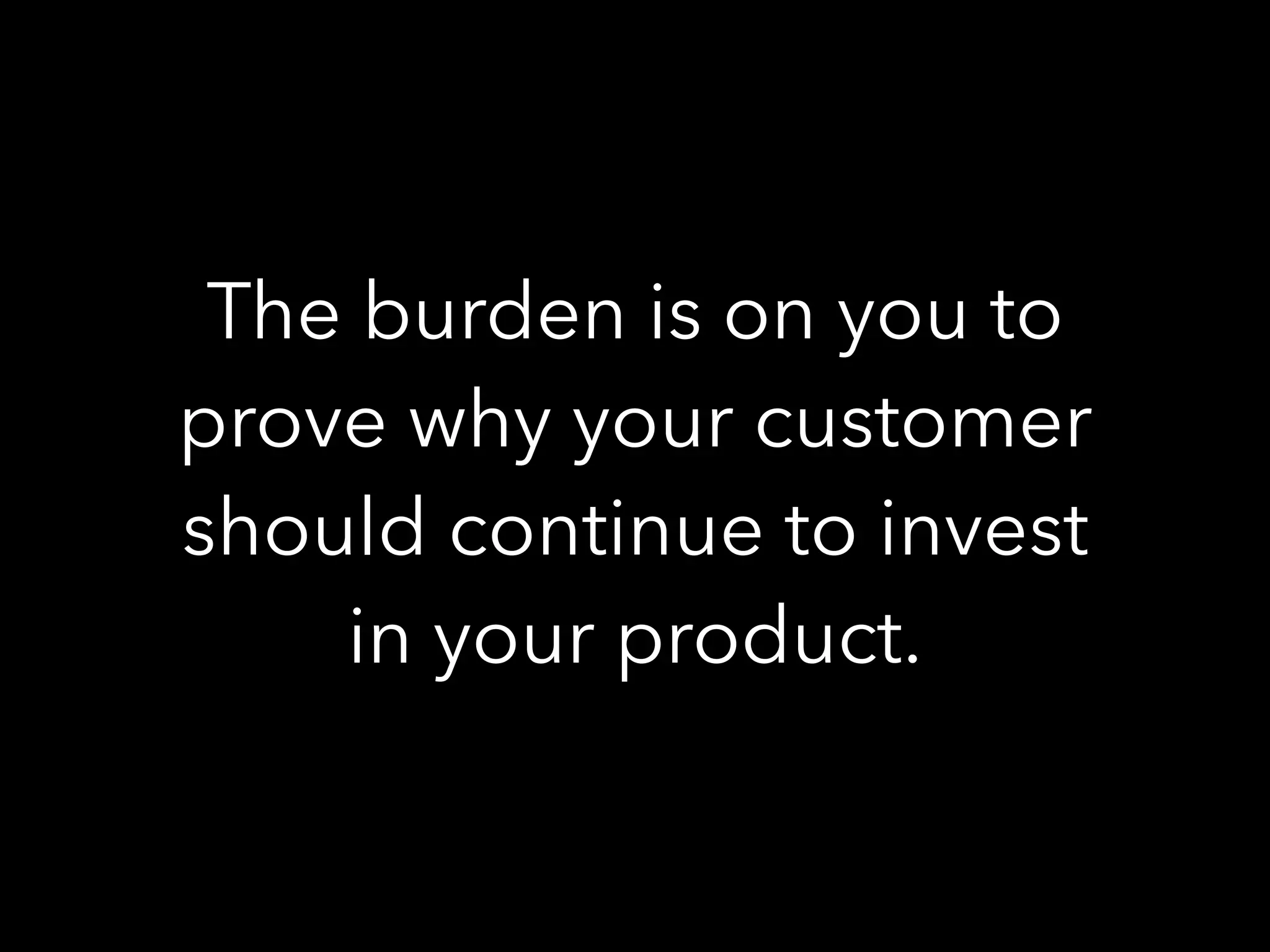 The burden is on you to
prove why your customer
should continue to invest
in your product.
 