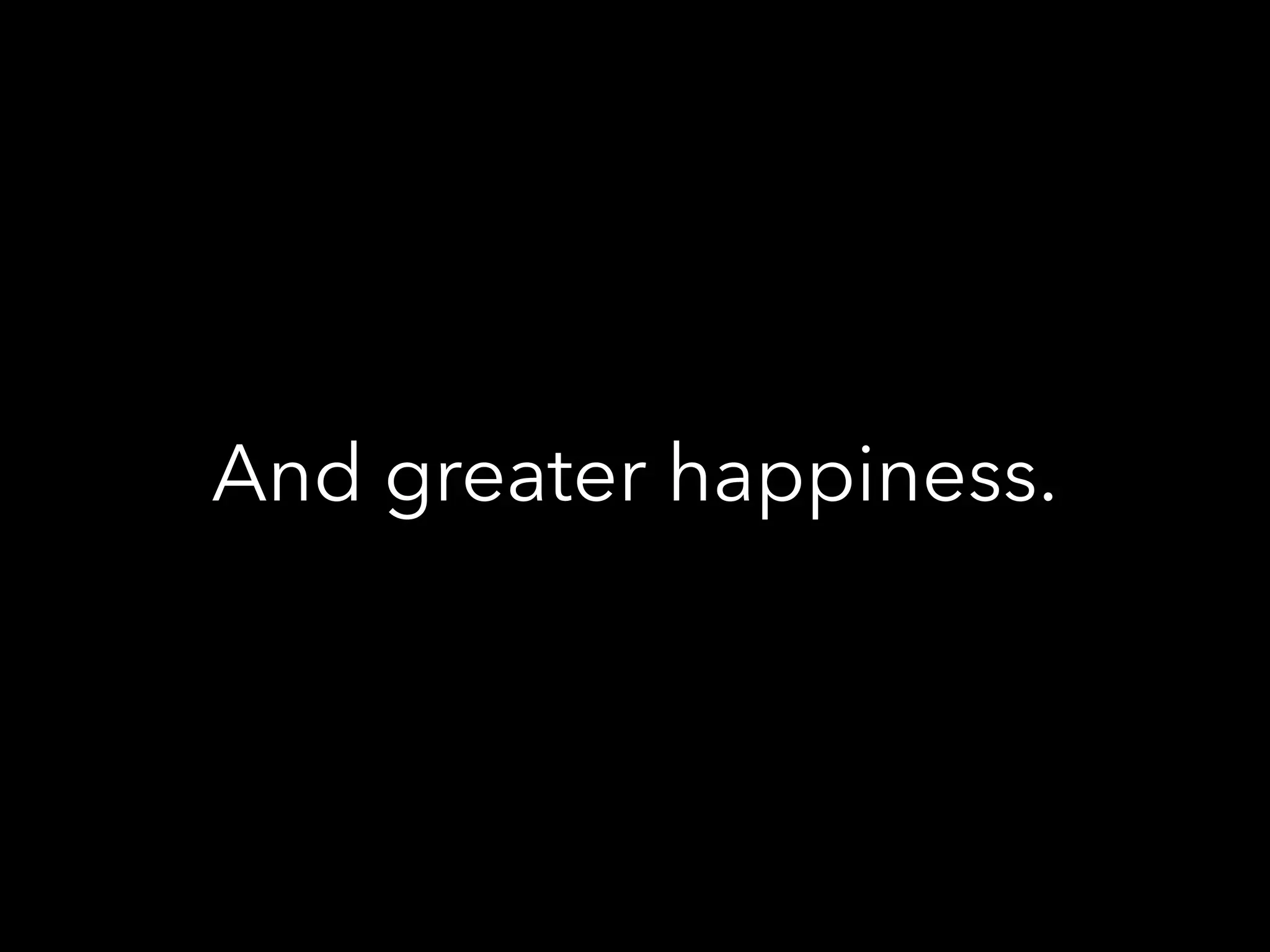 And greater happiness.
 