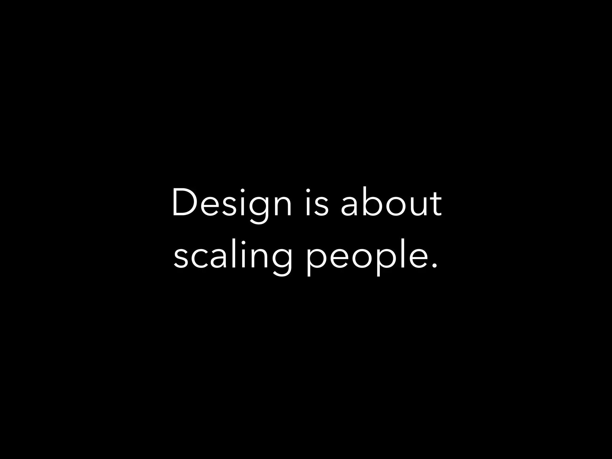 Design is about
scaling people.
 