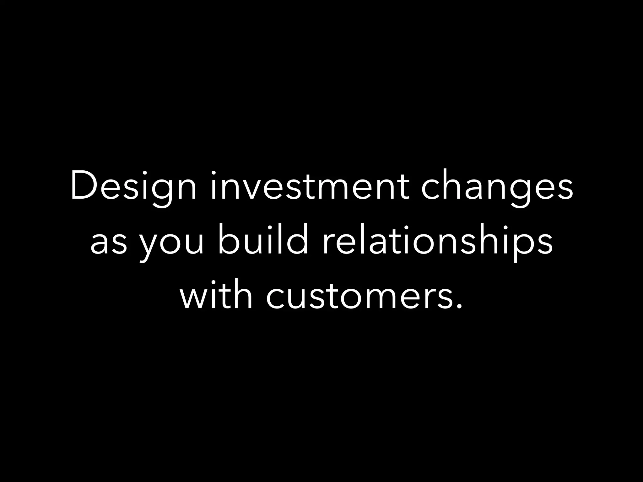 Design investment changes
as you build relationships
with customers.
 