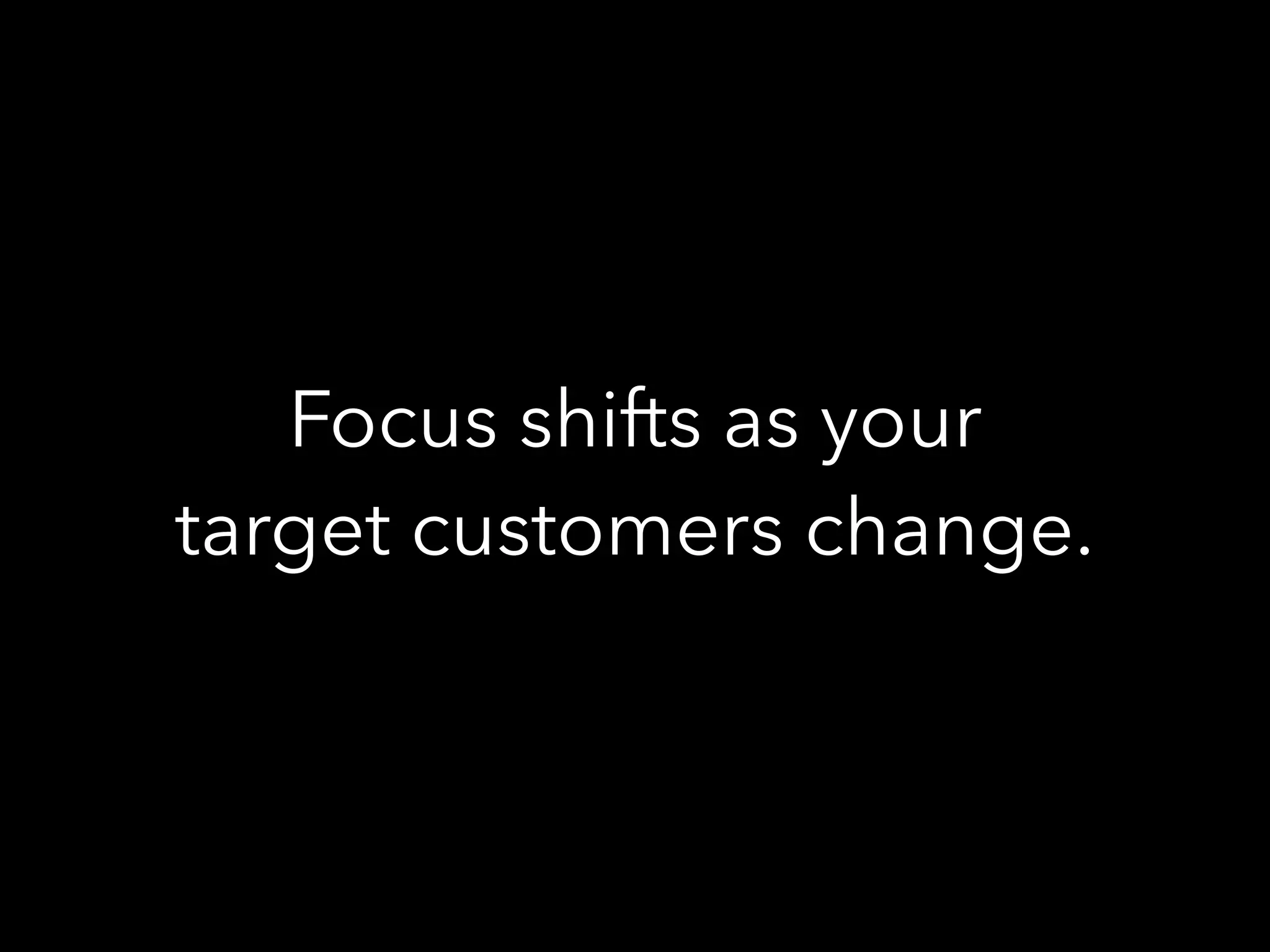 Focus shifts as your
target customers change.
 