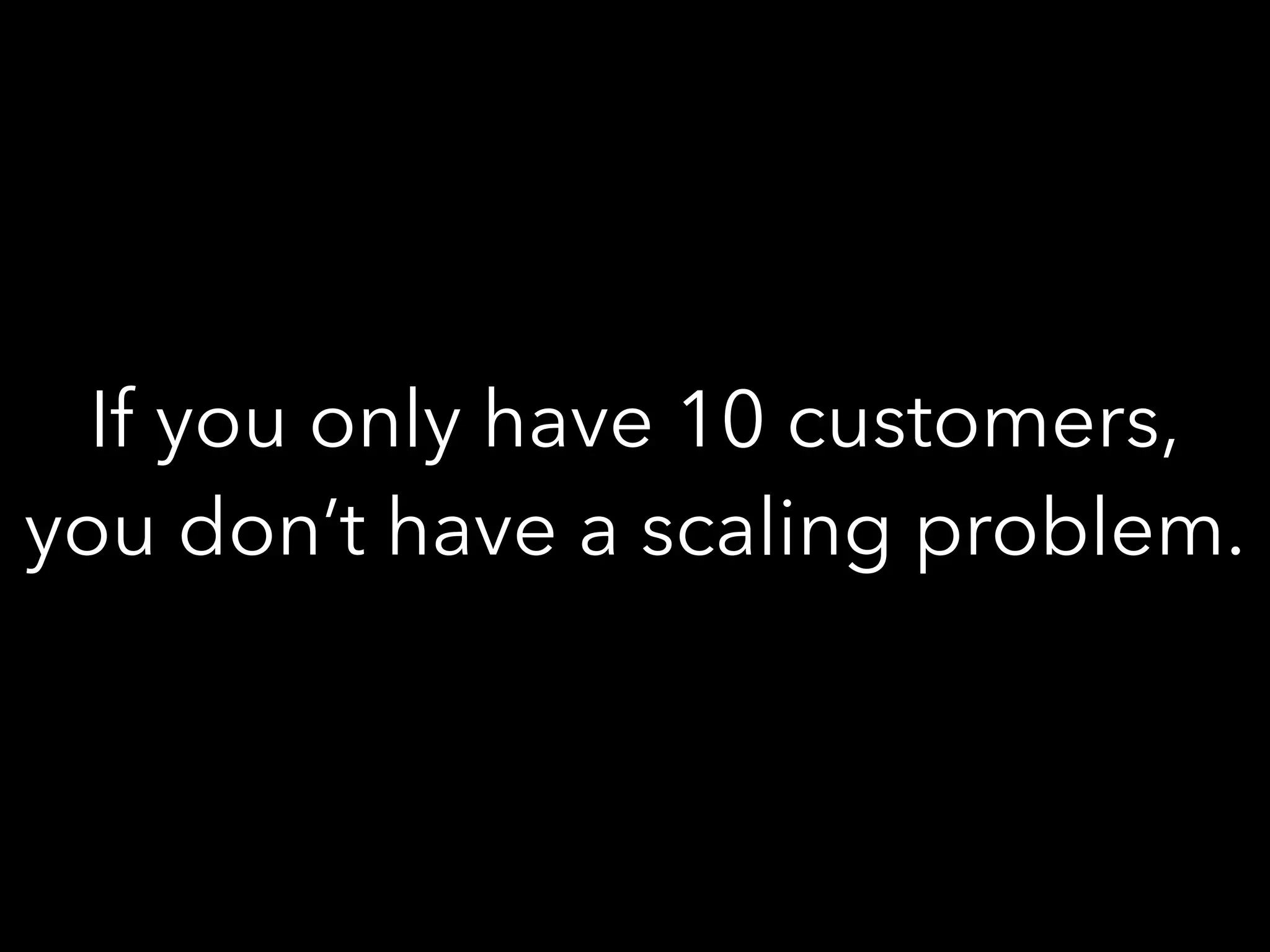 If you only have 10 customers,
you don’t have a scaling problem.
 