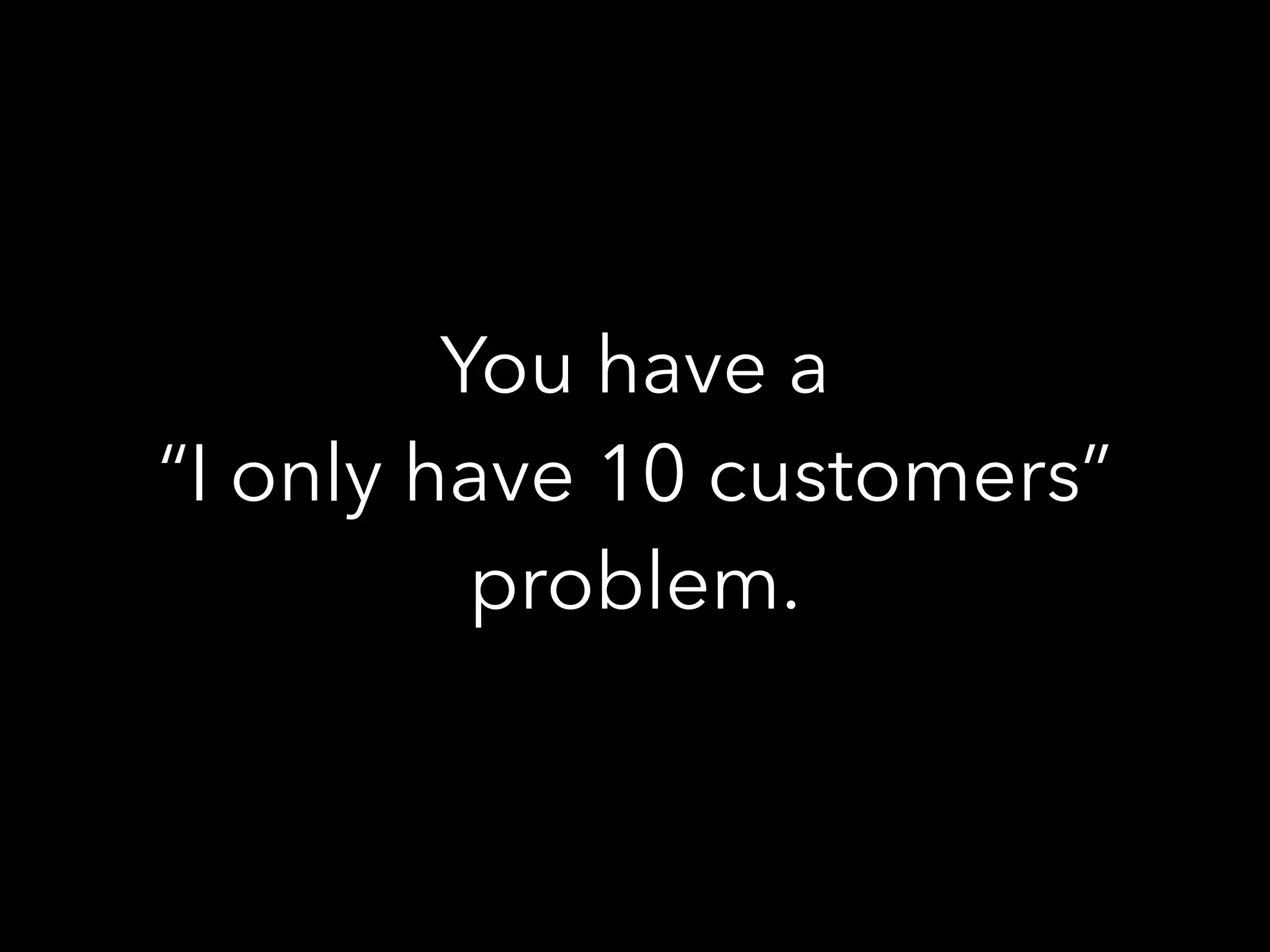 You have a
“I only have 10 customers”
problem.
 