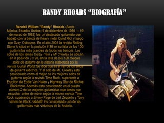 RANDY RHOADS “BIOGRAFÍA”
       Randall William "Randy" Rhoads (Santa
Mónica, Estados Unidos; 6 de diciembre de 1956 — 19
  de marzo de 1982) fue un destacado guitarrista que
trabajó con la banda de heavy metal Quiet Riot y luego
 con Ozzy Osbourne. En el año 2003 la revista Rolling
Stone lo situó en la posición # 36 en su lista de los 100
  guitarristas más grandes de todos los tiempos. Los
solos de los temas Crazy Train y Mr Crowley se ubican
  en la posición 9 y 28, en la lista de los 100 mejores
    solos de guitarra de la historia elaborada por la
revista Guitar World. Se dice que es el rey de los solos
   de guitarra eléctrica. Y el solo de Mr. Crowley esta
  posicionado como el mejor de los mejores solos de
   guitarra según la revista Time Rock, superando a
Eruption de Eddie Van Halen y Highway Star de Ritchie
   Blackmore. Además está posicionado en el puesto
  número 2 de los mejores guitarristas que tienes que
 escuchar antes de morir según la misma revista Time
Rock, superando a Jimmy Page de Led Zeppelin y Tony
  Iommi de Black Sabbath Es considerado uno de los
        guitarristas más virtuosos de la historia.
 