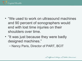 • “We used to work on ultrasound machines
and 90 percent of sonographers would
end with lost time injuries on their
shoulders over time.
• “It was just because they were badly
designed machines.”
– Nancy Paris, Director of PART, BCIT

 