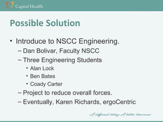 Possible Solution
• Introduce to NSCC Engineering.
– Dan Bolivar, Faculty NSCC
– Three Engineering Students
• Alan Lock
• Ben Bates
• Coady Carter

– Project to reduce overall forces.
– Eventually, Karen Richards, ergoCentric

 