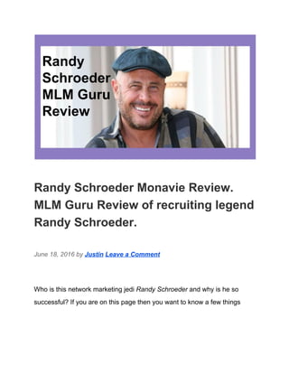  
Randy Schroeder Monavie Review. 
MLM Guru Review of recruiting legend 
Randy Schroeder. 
June 18, 2016 by ​Justin​ ​Leave a Comment 
Who is this network marketing jedi ​Randy Schroeder​ and why is he so 
successful? If you are on this page then you want to know a few things 
 