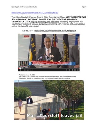 Open Reply to Randy Schroeder’s Secret Letter Page 11
https://www.youtube.com/watch?v=FQ-vjw32a78#t=26
Then Mark Shurtleff, Forever Green’s Chief Compliance Ofﬁcer, GOT ARRESTED FOR
SOLICITING AND RECEIVING BRIBES WHILE IN OFFICE AS ATTORNEY
GENERAL OF UTAH, illegally accepting gifts and loans, accepting employment that
would impair judgment, witness tampering, tampering with evidence and obstruction of
justice. He faces 30 years in jail.
July 15, 2014 https://www.youtube.com/watch?v=uOMA85fS-fk
 