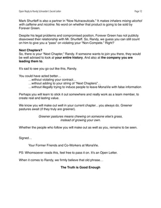 Open Reply to Randy Schroeder’s Secret Letter Page 12
Mark Shurtleff is also a partner in “Now Nutraceuticals.” It makes inhalers mixing alcohol
with caffeine and nicotine. No word on whether that product is going to be sold by
Forever Green.
Despite his legal problems and compromised position, Forever Green has not publicly
disavowed their relationship with Mr. Shurtleff. So, Randy, we guess you can still count
on him to give you a “pass” on violating your “Non-Compete.” Right?
Next Chapters?
So, there is your “Next Chapter,” Randy. If someone wants to join you there, they would
be well advised to look at your entire history. And also at the company you are
leading them to.
It’s sad to see you go out like this, Randy.
You could have acted better…
…without violating your contract…
…without adding to your string of “Next Chapters”…
…without illegally trying to induce people to leave MonaVie with false information
Perhaps you will learn to stick it out somewhere and really work as a team member, to
create real and lasting value.
We know you will make out well in your current chapter…you always do. Greener
pastures await (if they truly are greener).
Greener pastures means chewing on someone else’s grass,
instead of growing your own.
Whether the people who follow you will make out as well as you, remains to be seen.
Signed…
Your Former Friends and Co-Workers at MonaVie.
PS: Whomsoever reads this, feel free to pass it on. It’s an Open Letter.
When it comes to Randy, we ﬁrmly believe that old phrase…
The Truth is Good Enough
 