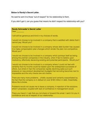 Below is Randy’s Secret Letter.
He said he sent it to those “out of respect” for his relationship to them.
If you didn’t get it, can you guess that means he didn’t respect his relationship with you?
Randy Schroeder’s Secret Letter
Dear ________
I will still be generous and kind in my choices of words.
I would not choose to be involved in a company that is saddled with debts that it
cannot pay. Would you?
I would not choose to be involved in a company whose debt burden has caused
it to make compensation plan changes which render the plan non-competitive.
Would you?
I would not choose to be involved in a company which portrays itself as being
among the premier companies in the industry, when if fact to teeters upon
insolvency, effectively deceiving existing and potential participants . Would you?
I would not choose to be involved in a company where I could not feel with
certainty that my income could be based upon the widespread successes of
others, but where in fact the companies rapidly declining sales put such
pressure on new product development budgets that recruiting becomes next to
impossible and the only checks are old checks.
There are many more problems…chieﬂy caused and certainly exacerbated by
the fact that the company is in default on over $160 million in debt. Essentially,
Mona Vie is broke.
Problems would not cause me to leave a company. A rejection of the solutions
which I proposed, coupled with lack of conﬁdence in management would.
There you have it. I ask that you not share or forward this email. I sent it to you in
conﬁdence and out of respect of our relationship.
 