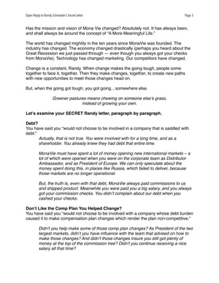 Open Reply to Randy Schroeder’s Secret Letter Page 3
Has the mission and vision of Mona Vie changed? Absolutely not. It has always been,
and shall always be around the concept of “A More Meaningful Life.”
The world has changed mightily in the ten years since MonaVie was founded. The
industry has changed. The economy changed drastically (perhaps you heard about the
Great Recession we just passed through — even though you always got your checks
from MonaVie). Technology has changed marketing. Our competitors have changed.
Change is a constant, Randy. When change makes the going tough, people come
together to face it, together. Then they make changes, together, to create new paths
with new opportunities to meet those changes head on.
But, when the going got tough, you got going…somewhere else.
Greener pastures means chewing on someone else’s grass,
instead of growing your own.
Let’s examine your SECRET Randy letter, paragraph by paragraph.
Debt?
You have said you “would not choose to be involved in a company that is saddled with
debt:”
Actually, that is not true. You were involved with for a long time, and as a
shareholder. You already knew they had debt that entire time.
MonaVie must have spent a lot of money opening new international markets – a
lot of which were opened when you were on the corporate team as Distributor
Ambassador, and as President of Europe. We can only speculate about the
money spent doing this, in places like Russia, which failed to deliver, because
those markets are no longer operational.
But, the truth is, even with that debt, MonaVie always paid commissions to us
and shipped product. Meanwhile you were paid you a big salary, and you always
got your commission checks. You didn’t complain about our debt when you
cashed your checks.
Don’t Like the Comp Plan You Helped Change?
You have said you “would not choose to be involved with a company whose debt burden
caused it to make compensation plan changes which render the plan non-competitive.”
Didn’t you help make some of those comp plan changes? As President of the two
largest markets, didn’t you have inﬂuence with the team that advised on how to
make those changes? And didn’t those changes insure you still got plenty of
money at the top of the commission tree? Didn’t you continue receiving a nice
salary all that time?
 