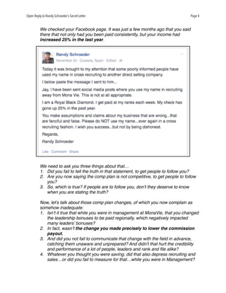 Open Reply to Randy Schroeder’s Secret Letter Page 4
We checked your Facebook page. It was just a few months ago that you said
there that not only had you been paid consistently, but your income had
increased 25% in the last year.
We need to ask you three things about that…
1. Did you fail to tell the truth in that statement, to get people to follow you?
2. Are you now saying the comp plan is not competitive, to get people to follow
you?
3. So, which is true? If people are to follow you, don’t they deserve to know
when you are stating the truth?
Now, let’s talk about those comp plan changes, of which you now complain as
somehow inadequate:
1. Isn’t it true that while you were in management at MonaVie, that you changed
the leadership bonuses to be paid regionally, which negatively impacted
many leaders’ bonuses?
2. In fact, wasn’t the change you made precisely to lower the commission
payout.
3. And did you not fail to communicate that change with the ﬁeld in advance,
catching them unaware and unprepared? And didn’t that hurt the credibility
and performance of a lot of people, leaders and rank and ﬁle alike?
4. Whatever you thought you were saving, did that also depress recruiting and
sales…or did you fail to measure for that…while you were in Management?
 