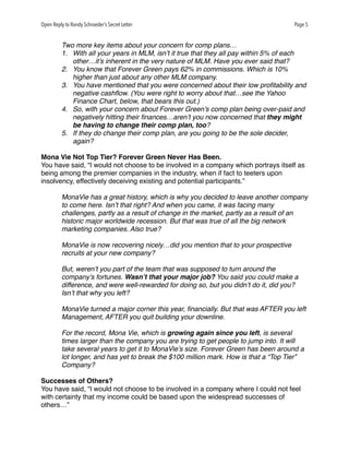 Open Reply to Randy Schroeder’s Secret Letter Page 5
Two more key items about your concern for comp plans…
1. With all your years in MLM, isn’t it true that they all pay within 5% of each
other…it’s inherent in the very nature of MLM. Have you ever said that?
2. You know that Forever Green pays 62% in commissions. Which is 10%
higher than just about any other MLM company.
3. You have mentioned that you were concerned about their low proﬁtability and
negative cashﬂow. (You were right to worry about that…see the Yahoo
Finance Chart, below, that bears this out.)
4. So, with your concern about Forever Green’s comp plan being over-paid and
negatively hitting their ﬁnances…aren’t you now concerned that they might
be having to change their comp plan, too?
5. If they do change their comp plan, are you going to be the sole decider,
again?
Mona Vie Not Top Tier? Forever Green Never Has Been.
You have said, “I would not choose to be involved in a company which portrays itself as
being among the premier companies in the industry, when if fact to teeters upon
insolvency, effectively deceiving existing and potential participants.”
MonaVie has a great history, which is why you decided to leave another company
to come here. Isn’t that right? And when you came, it was facing many
challenges, partly as a result of change in the market, partly as a result of an
historic major worldwide recession. But that was true of all the big network
marketing companies. Also true?
MonaVie is now recovering nicely…did you mention that to your prospective
recruits at your new company?
But, weren’t you part of the team that was supposed to turn around the
company’s fortunes. Wasn’t that your major job? You said you could make a
difference, and were well-rewarded for doing so, but you didn’t do it, did you?
Isn’t that why you left?
MonaVie turned a major corner this year, ﬁnancially. But that was AFTER you left
Management, AFTER you quit building your downline.
For the record, Mona Vie, which is growing again since you left, is several
times larger than the company you are trying to get people to jump into. It will
take several years to get it to MonaVie’s size. Forever Green has been around a
lot longer, and has yet to break the $100 million mark. How is that a “Top Tier”
Company?
Successes of Others?
You have said, “I would not choose to be involved in a company where I could not feel
with certainty that my income could be based upon the widespread successes of
others…”
 