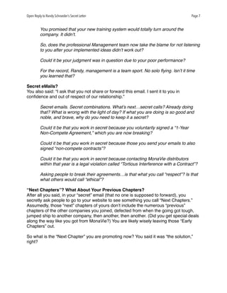 Open Reply to Randy Schroeder’s Secret Letter Page 7
You promised that your new training system would totally turn around the
company. It didn’t.
So, does the professional Management team now take the blame for not listening
to you after your implemented ideas didn’t work out?
Could it be your judgment was in question due to your poor performance?
For the record, Randy, management is a team sport. No solo ﬂying. Isn’t it time
you learned that?
Secret eMails?
You also said: “I ask that you not share or forward this email. I sent it to you in
conﬁdence and out of respect of our relationship.”
Secret emails. Secret combinations. What’s next…secret calls? Already doing
that? What is wrong with the light of day? If what you are doing is so good and
noble, and brave, why do you need to keep it a secret?
Could it be that you work in secret because you voluntarily signed a “1-Year
Non-Compete Agreement,” which you are now breaking?
Could it be that you work in secret because those you send your emails to also
signed “non-compete contracts”?
Could it be that you work in secret because contacting MonaVie distributors
within that year is a legal violation called “Tortious Interference with a Contract”?
Asking people to break their agreements…is that what you call “respect”? Is that
what others would call “ethical”?
“Next Chapters”? What About Your Previous Chapters?
After all you said, in your “secret” email (that no one is supposed to forward), you
secretly ask people to go to your website to see something you call “Next Chapters.”
Assumedly, those “next” chapters of yours don’t include the numerous “previous”
chapters of the other companies you joined, defected from when the going got tough,
jumped ship to another company, then another, then another. (Did you get special deals
along the way like you got from MonaVie?) You are likely wisely leaving those “Early
Chapters” out.
So what is the “Next Chapter” you are promoting now? You said it was “the solution,”
right?
 