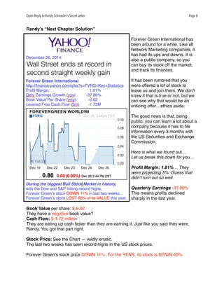 Open Reply to Randy Schroeder’s Secret Letter Page 8
Randy’s “Next Chapter Solution”
Forever Green International has
been around for a while. Like all
Network Marketing companies, it
has had its ups and downs. It is
also a public company, so you
can buy its stock off the market,
and track its ﬁnances.
It has been rumored that you
were offered a lot of stock to
leave us and join them. We don’t
know if that is true or not, but we
can see why that would be an
enticing offer…ethics aside.
The good news is that, being
public, you can learn a lot about a
company because it has to ﬁle
information every 3 months with
the US Securities and Exchange
Commission.
Here is what we found out…
Let us break this down for you…
Proﬁt Margin: 1.81%… They
were projecting 5%. Guess that
didn’t turn out so well.
Quarterly Earnings -37.80%
This means proﬁts declined
sharply in the last year.
Book Value per share: $-0.02
They have a negative book value?
Cash Flow: $-1.73 million
They are eating up cash faster than they are earning it. Just like you said they were,
Randy. You got that part right.
Stock Price: See the Chart — wildly erratic.
The last two weeks has seen record highs in the US stock prices.
Forever Green’s stock price DOWN 11%. For the YEAR, its stock is DOWN 60%.
 
