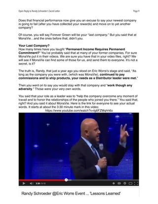 Open Reply to Randy Schroeder’s Secret Letter Page 9
Does that ﬁnancial performance now give you an excuse to say your newest company
is going to fail (after you have collected your rewards) and move on to yet another
company?
Of course, you will say Forever Green will be your “last company.” But you said that at
MonaVie…and the ones before that, didn’t you.
Your Last Company?
How many times have you taught “Permanent Income Requires Permanent
Commitment?” You’ve probably said that at many of your former companies. For sure
MonaVie put it in their videos. We are sure you have that in your video ﬁles, right? We
will see if MonaVie can ﬁnd some of those for us, and send them to everyone. It’s not a
secret, is it?
The truth is, Randy, that just a year ago you stood on Eric Worre’s stage and said, “As
long as the company you were with, (which was MonaVie), continued to pay
commissions and to ship products, your needs as a Distributor leader were met.”
Then you went on to say you would stay with that company and “work though any
adversity.” Those were your very own words. 
You said that your role as a leader was to “help the company overcome any moment of
travail and to honor the relationships of the people who joined you there.” You said that,
right? And you said it about MonaVie. Here is the link for everyone to see your actual
words. It starts at about the 3:30 minute mark in this video:
https://www.youtube.com/watch?v=lg6FZMqhh6o
 
