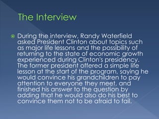  During the interview, Randy Waterfield 
asked President Clinton about topics such 
as major life lessons and the possibility of 
returning to the state of economic growth 
experienced during Clinton's presidency. 
The former president offered a simple life 
lesson at the start of the program, saying he 
would convince his grandchildren to pay 
attention to everyone they meet, and 
finished his answer to the question by 
adding that he would also do his best to 
convince them not to be afraid to fail. 
 