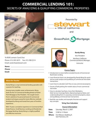COMMERCIAL LENDING 101:
   SECRETS OF ANALYZING & QUALIFYING COMMERCIAL PROPERTIES


                                                                                      Presented by


                                                                         title of california
                                                                                            and




                                                                                                    Randy Wong
                                                                                                     Vice President
To RSVP, contact: Carol Choi
                                                                                               Northern California
Phone: 415-595-5673      Fax: 415-398-5514                                                  Commercial Branch Manager
Email: carol.choi@stewart.com                                                                          Instructor
Name:
Phone:
                                                                                    Course Topics
Email:
                                                          •   Introduction to never-before revealed Secrets of Commercial
                                                              Real Estate Lending
                                                          •   Learn ﬁnancial short-cuts developed by Randy Wong for quick
                                                              and accurate analysis and qualifying of commercial real estate
 About the Teacher                                            transactions

 Randy Wong is a top Commercial lending specialist with
                                                          •   Learn how to calculate Cash Flow on any commercial property

 a passion for teaching.                                  •   Secrets of ball-parking the market value of most commercial
                                                              real estate
 Among many notable career achievements, Wong             •   How to calculate Cap Rates, Gross Rent Multipliers,
 leads the No CA Commercial lending division of Green-        Debt Service Coverage Ratios, Operating Expense Ratios and
 Point Mortgage as Vice President. He’s taught Green-         understanding them in assessing commercial property values
 Point’s salesforce his personal brand of commercial          and qualifying commercial loan transactions
 analysis techniques; powerful street eﬀective methods    •   Real-life case studies and examples illustrate and support
 developed by Wong and honed from years of frontline          key concepts
 experience.                                                                   *Bring Your Calculator

 With 19 years cumulative experience in Commercial Real                          Course Information
 Estate ﬁnance, Small Business Lending and Residential    Date:        Saturday, March 3, 2007
 Mortgage Banking, Randy Wong is a highly qualiﬁed
                                                          Time:        9 AM to 12 Noon
 and eﬀective instructor.
                                                          Where:       Fort Mason, Building A
                                                                       San Francisco, CA
 