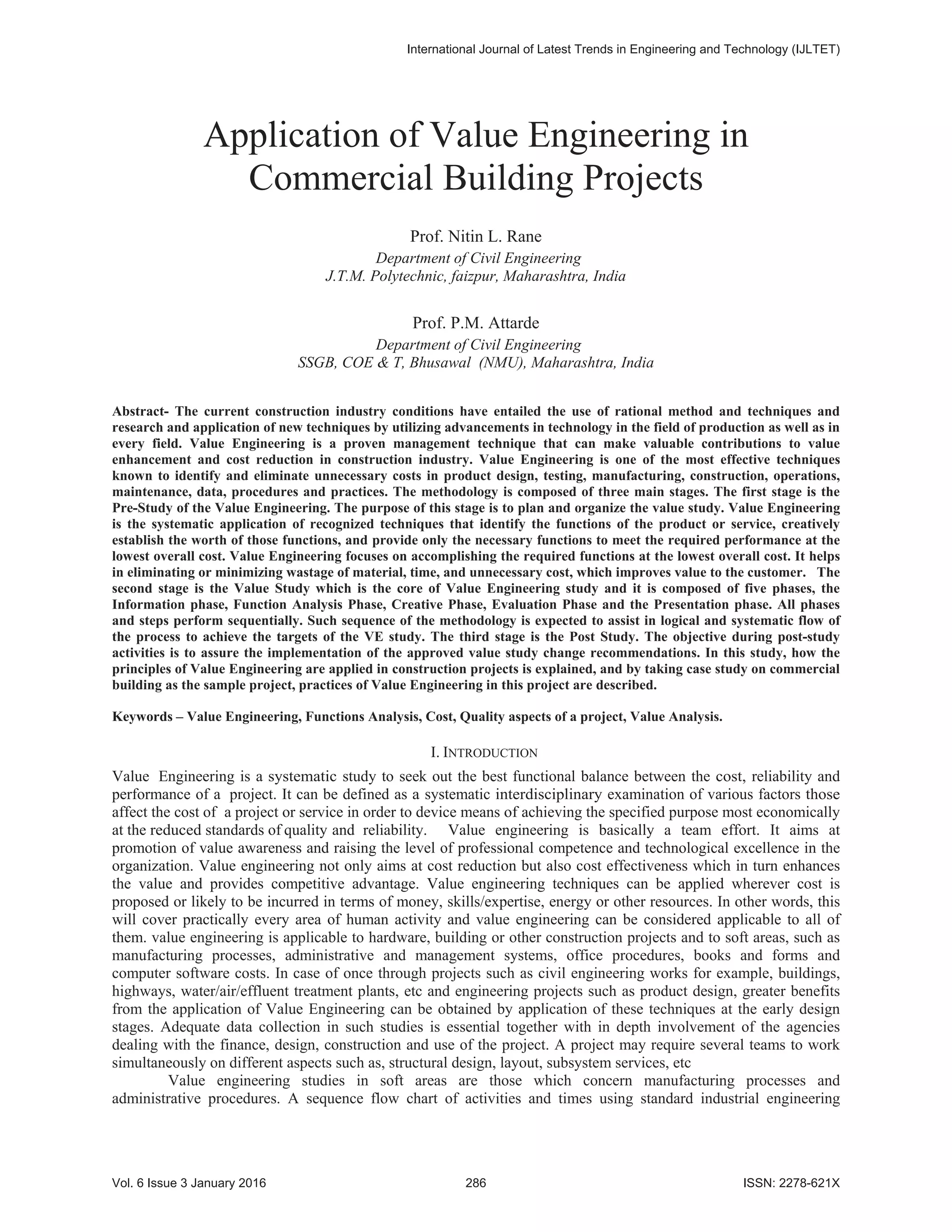 Application of Value Engineering in
Commercial Building Projects
Prof. Nitin L. Rane
Department of Civil Engineering
J.T.M. Polytechnic, faizpur, Maharashtra, India
Prof. P.M. Attarde
Department of Civil Engineering
SSGB, COE & T, Bhusawal (NMU), Maharashtra, India
Abstract- The current construction industry conditions have entailed the use of rational method and techniques and
research and application of new techniques by utilizing advancements in technology in the field of production as well as in
every field. Value Engineering is a proven management technique that can make valuable contributions to value
enhancement and cost reduction in construction industry. Value Engineering is one of the most effective techniques
known to identify and eliminate unnecessary costs in product design, testing, manufacturing, construction, operations,
maintenance, data, procedures and practices. The methodology is composed of three main stages. The first stage is the
Pre-Study of the Value Engineering. The purpose of this stage is to plan and organize the value study. Value Engineering
is the systematic application of recognized techniques that identify the functions of the product or service, creatively
establish the worth of those functions, and provide only the necessary functions to meet the required performance at the
lowest overall cost. Value Engineering focuses on accomplishing the required functions at the lowest overall cost. It helps
in eliminating or minimizing wastage of material, time, and unnecessary cost, which improves value to the customer. The
second stage is the Value Study which is the core of Value Engineering study and it is composed of five phases, the
Information phase, Function Analysis Phase, Creative Phase, Evaluation Phase and the Presentation phase. All phases
and steps perform sequentially. Such sequence of the methodology is expected to assist in logical and systematic flow of
the process to achieve the targets of the VE study. The third stage is the Post Study. The objective during post-study
activities is to assure the implementation of the approved value study change recommendations. In this study, how the
principles of Value Engineering are applied in construction projects is explained, and by taking case study on commercial
building as the sample project, practices of Value Engineering in this project are described.
Keywords – Value Engineering, Functions Analysis, Cost, Quality aspects of a project, Value Analysis.
I. INTRODUCTION
Value Engineering is a systematic study to seek out the best functional balance between the cost, reliability and
performance of a project. It can be defined as a systematic interdisciplinary examination of various factors those
affect the cost of a project or service in order to device means of achieving the specified purpose most economically
at the reduced standards of quality and reliability. Value engineering is basically a team effort. It aims at
promotion of value awareness and raising the level of professional competence and technological excellence in the
organization. Value engineering not only aims at cost reduction but also cost effectiveness which in turn enhances
the value and provides competitive advantage. Value engineering techniques can be applied wherever cost is
proposed or likely to be incurred in terms of money, skills/expertise, energy or other resources. In other words, this
will cover practically every area of human activity and value engineering can be considered applicable to all of
them. value engineering is applicable to hardware, building or other construction projects and to soft areas, such as
manufacturing processes, administrative and management systems, office procedures, books and forms and
computer software costs. In case of once through projects such as civil engineering works for example, buildings,
highways, water/air/effluent treatment plants, etc and engineering projects such as product design, greater benefits
from the application of Value Engineering can be obtained by application of these techniques at the early design
stages. Adequate data collection in such studies is essential together with in depth involvement of the agencies
dealing with the finance, design, construction and use of the project. A project may require several teams to work
simultaneously on different aspects such as, structural design, layout, subsystem services, etc
Value engineering studies in soft areas are those which concern manufacturing processes and
administrative procedures. A sequence flow chart of activities and times using standard industrial engineering
,QWHUQDWLRQDO-RXUQDORI/DWHVW7UHQGVLQ(QJLQHHULQJDQG7HFKQRORJ ,-/7(7
9RO,VVXH-DQXDU  ,661;
 