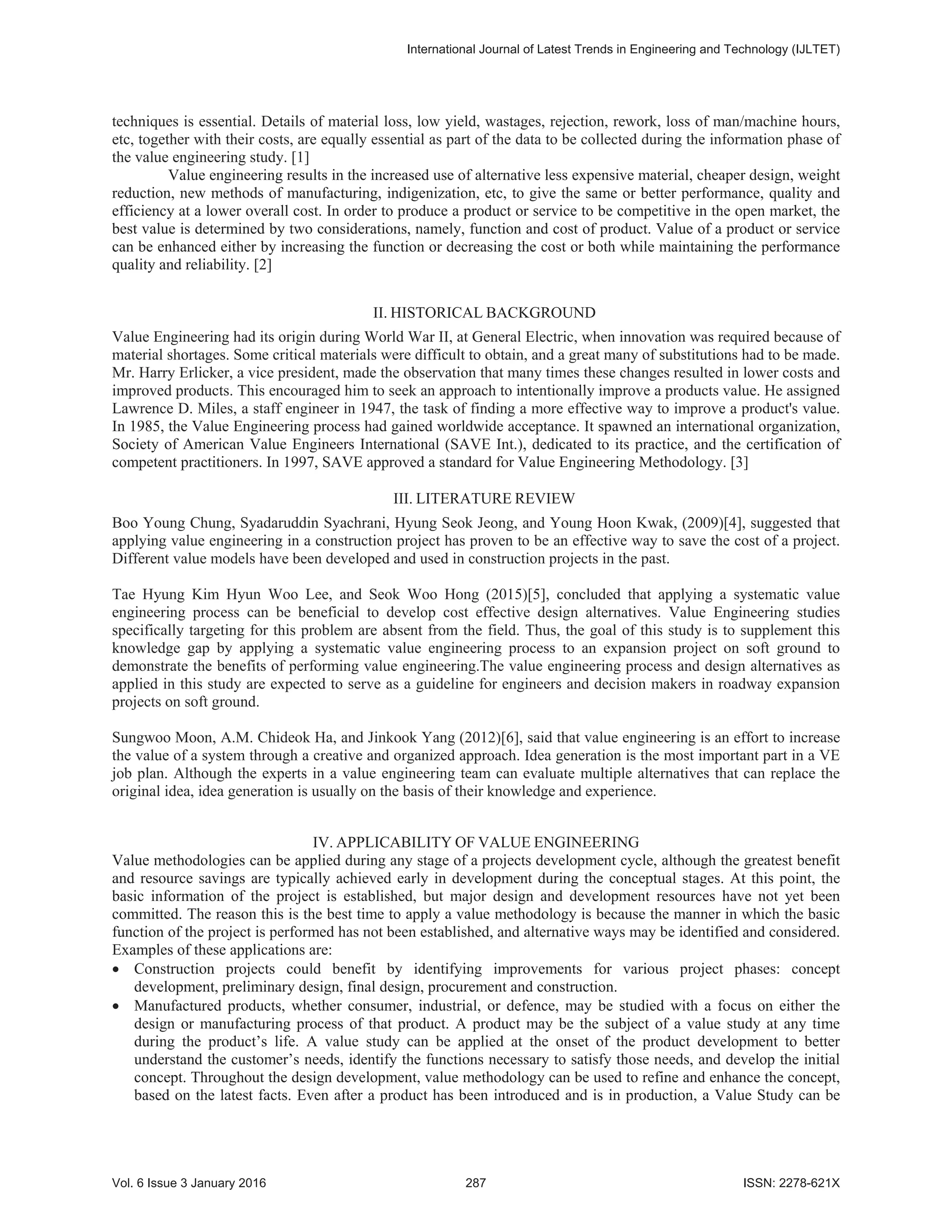 techniques is essential. Details of material loss, low yield, wastages, rejection, rework, loss of man/machine hours,
etc, together with their costs, are equally essential as part of the data to be collected during the information phase of
the value engineering study. [1]
Value engineering results in the increased use of alternative less expensive material, cheaper design, weight
reduction, new methods of manufacturing, indigenization, etc, to give the same or better performance, quality and
efficiency at a lower overall cost. In order to produce a product or service to be competitive in the open market, the
best value is determined by two considerations, namely, function and cost of product. Value of a product or service
can be enhanced either by increasing the function or decreasing the cost or both while maintaining the performance
quality and reliability. [2]
II. HISTORICAL BACKGROUND
Value Engineering had its origin during World War II, at General Electric, when innovation was required because of
material shortages. Some critical materials were difficult to obtain, and a great many of substitutions had to be made.
Mr. Harry Erlicker, a vice president, made the observation that many times these changes resulted in lower costs and
improved products. This encouraged him to seek an approach to intentionally improve a products value. He assigned
Lawrence D. Miles, a staff engineer in 1947, the task of finding a more effective way to improve a product's value.
In 1985, the Value Engineering process had gained worldwide acceptance. It spawned an international organization,
Society of American Value Engineers International (SAVE Int.), dedicated to its practice, and the certification of
competent practitioners. In 1997, SAVE approved a standard for Value Engineering Methodology. [3]
III. LITERATURE REVIEW
Boo Young Chung, Syadaruddin Syachrani, Hyung Seok Jeong, and Young Hoon Kwak, (2009)[4], suggested that
applying value engineering in a construction project has proven to be an effective way to save the cost of a project.
Different value models have been developed and used in construction projects in the past.
Tae Hyung Kim Hyun Woo Lee, and Seok Woo Hong (2015)[5], concluded that applying a systematic value
engineering process can be beneficial to develop cost effective design alternatives. Value Engineering studies
specifically targeting for this problem are absent from the field. Thus, the goal of this study is to supplement this
knowledge gap by applying a systematic value engineering process to an expansion project on soft ground to
demonstrate the benefits of performing value engineering.The value engineering process and design alternatives as
applied in this study are expected to serve as a guideline for engineers and decision makers in roadway expansion
projects on soft ground.
Sungwoo Moon, A.M. Chideok Ha, and Jinkook Yang (2012)[6], said that value engineering is an effort to increase
the value of a system through a creative and organized approach. Idea generation is the most important part in a VE
job plan. Although the experts in a value engineering team can evaluate multiple alternatives that can replace the
original idea, idea generation is usually on the basis of their knowledge and experience.
IV. APPLICABILITY OF VALUE ENGINEERING
Value methodologies can be applied during any stage of a projects development cycle, although the greatest benefit
and resource savings are typically achieved early in development during the conceptual stages. At this point, the
basic information of the project is established, but major design and development resources have not yet been
committed. The reason this is the best time to apply a value methodology is because the manner in which the basic
function of the project is performed has not been established, and alternative ways may be identified and considered.
Examples of these applications are:
x Construction projects could benefit by identifying improvements for various project phases: concept
development, preliminary design, final design, procurement and construction.
x Manufactured products, whether consumer, industrial, or defence, may be studied with a focus on either the
design or manufacturing process of that product. A product may be the subject of a value study at any time
during the product’s life. A value study can be applied at the onset of the product development to better
understand the customer’s needs, identify the functions necessary to satisfy those needs, and develop the initial
concept. Throughout the design development, value methodology can be used to refine and enhance the concept,
based on the latest facts. Even after a product has been introduced and is in production, a Value Study can be
,QWHUQDWLRQDO-RXUQDORI/DWHVW7UHQGVLQ(QJLQHHULQJDQG7HFKQRORJ ,-/7(7
9RO,VVXH-DQXDU  ,661;
 