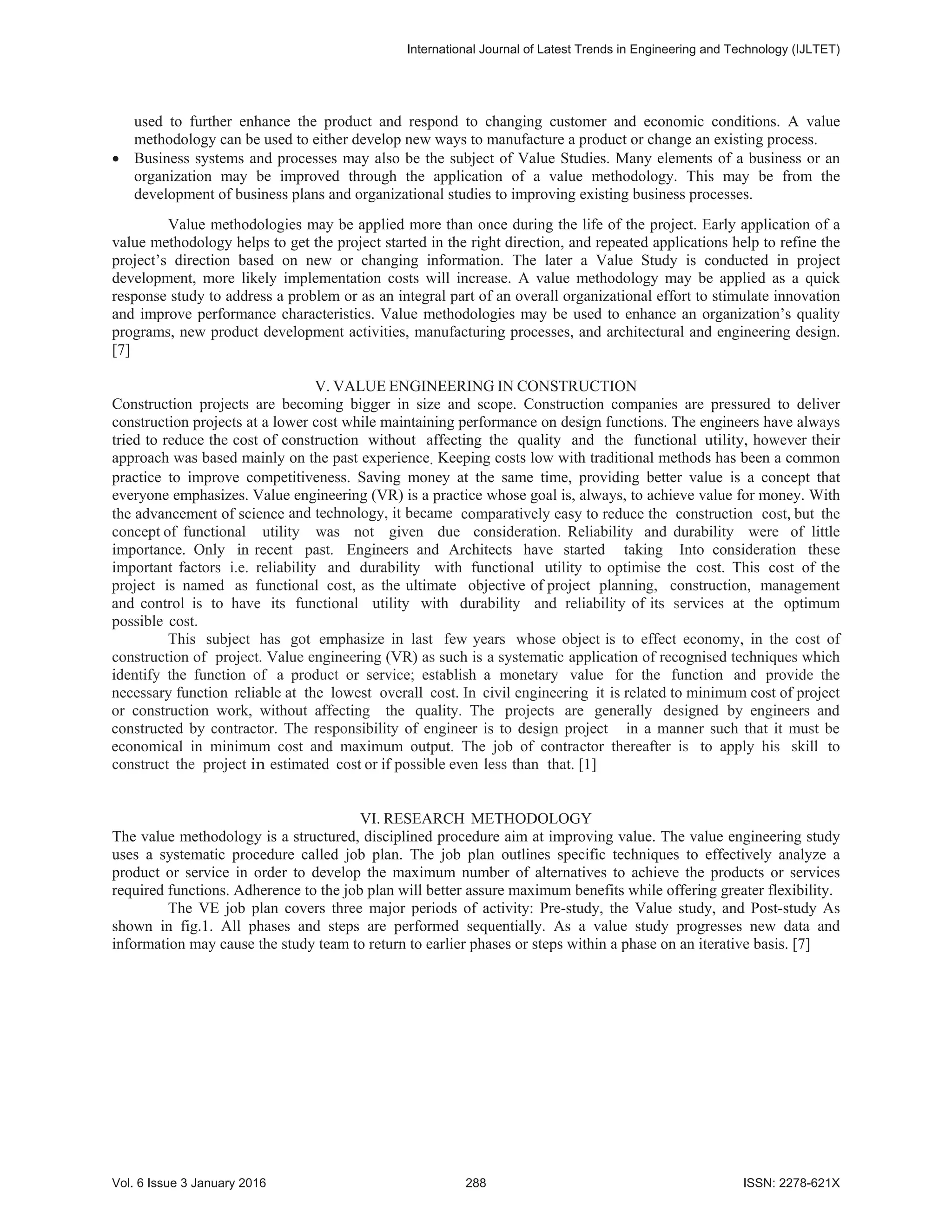 used to further enhance the product and respond to changing customer and economic conditions. A value
methodology can be used to either develop new ways to manufacture a product or change an existing process.
x Business systems and processes may also be the subject of Value Studies. Many elements of a business or an
organization may be improved through the application of a value methodology. This may be from the
development of business plans and organizational studies to improving existing business processes.
Value methodologies may be applied more than once during the life of the project. Early application of a
value methodology helps to get the project started in the right direction, and repeated applications help to refine the
project’s direction based on new or changing information. The later a Value Study is conducted in project
development, more likely implementation costs will increase. A value methodology may be applied as a quick
response study to address a problem or as an integral part of an overall organizational effort to stimulate innovation
and improve performance characteristics. Value methodologies may be used to enhance an organization’s quality
programs, new product development activities, manufacturing processes, and architectural and engineering design.
[7]
V. VALUE ENGINEERING IN CONSTRUCTION
Construction projects are becoming bigger in size and scope. Construction companies are pressured to deliver
construction projects at a lower cost while maintaining performance on design functions. The engineers have always
tried to reduce the cost of construction without affecting the quality and the functional utility, however their
approach was based mainly on the past experience. Keeping costs low with traditional methods has been a common
practice to improve competitiveness. Saving money at the same time, providing better value is a concept that
everyone emphasizes. Value engineering (VR) is a practice whose goal is, always, to achieve value for money. With
the advancement of science and technology, it became comparatively easy to reduce the construction cost, but the
concept of functional utility was not given due consideration. Reliability and durability were of little
importance. Only in recent past. Engineers and Architects have started taking Into consideration these
important factors i.e. reliability and durability with functional utility to optimise the cost. This cost of the
project is named as functional cost, as the ultimate objective of project planning, construction, management
and control is to have its functional utility with durability and reliability of its services at the optimum
possible cost.
This subject has got emphasize in last few years whose object is to effect economy, in the cost of
construction of project. Value engineering (VR) as such is a systematic application of recognised techniques which
identify the function of a product or service; establish a monetary value for the function and provide the
necessary function reliable at the lowest overall cost. In civil engineering it is related to minimum cost of project
or construction work, without affecting the quality. The projects are generally designed by engineers and
constructed by contractor. The responsibility of engineer is to design project in a manner such that it must be
economical in minimum cost and maximum output. The job of contractor thereafter is to apply his skill to
construct the project in estimated cost or if possible even less than that. [1]
VI. RESEARCH METHODOLOGY
The value methodology is a structured, disciplined procedure aim at improving value. The value engineering study
uses a systematic procedure called job plan. The job plan outlines specific techniques to effectively analyze a
product or service in order to develop the maximum number of alternatives to achieve the products or services
required functions. Adherence to the job plan will better assure maximum benefits while offering greater flexibility.
The VE job plan covers three major periods of activity: Pre-study, the Value study, and Post-study As
shown in fig.1. All phases and steps are performed sequentially. As a value study progresses new data and
information may cause the study team to return to earlier phases or steps within a phase on an iterative basis. [7]
,QWHUQDWLRQDO-RXUQDORI/DWHVW7UHQGVLQ(QJLQHHULQJDQG7HFKQRORJ ,-/7(7
9RO,VVXH-DQXDU  ,661;
 