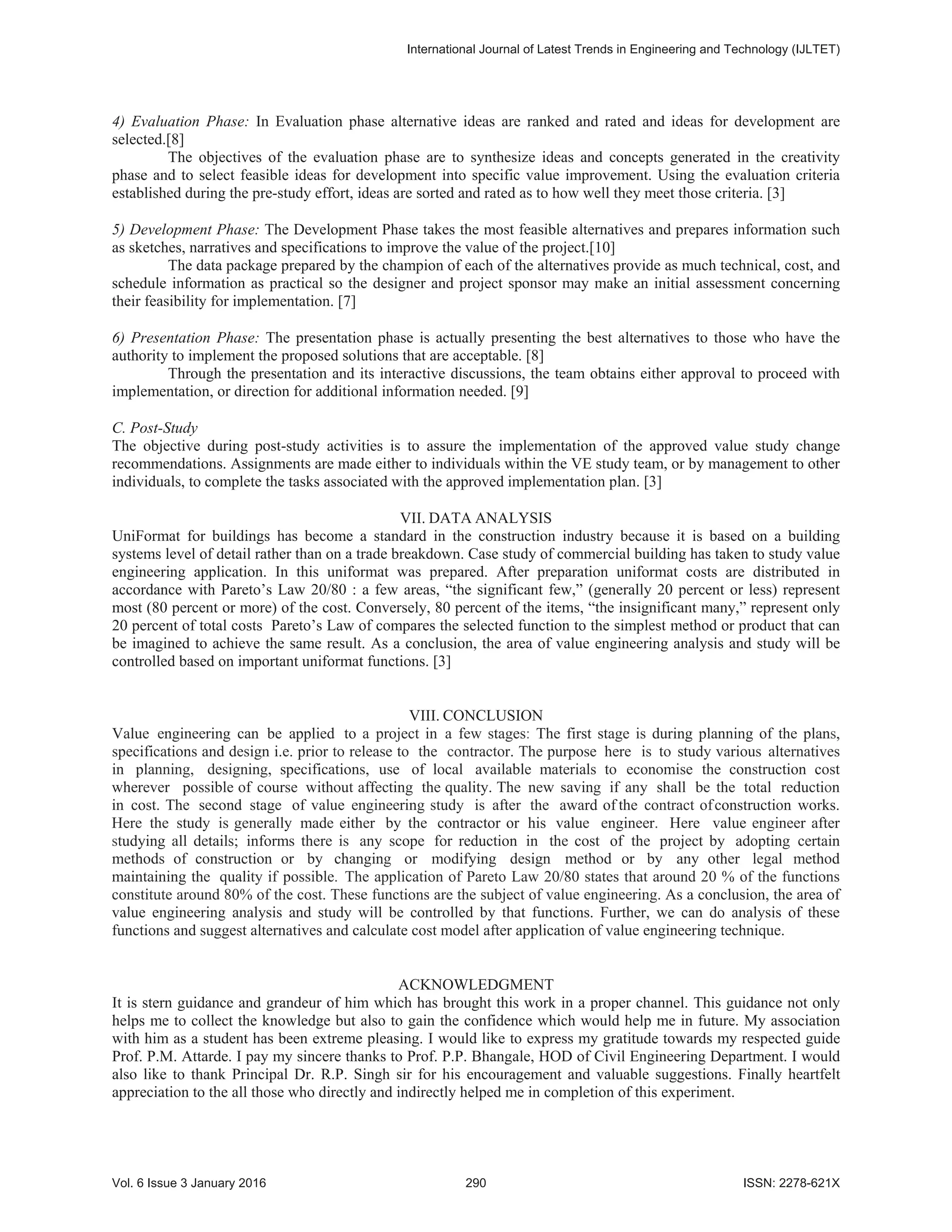 4) Evaluation Phase: In Evaluation phase alternative ideas are ranked and rated and ideas for development are
selected.[8]
The objectives of the evaluation phase are to synthesize ideas and concepts generated in the creativity
phase and to select feasible ideas for development into specific value improvement. Using the evaluation criteria
established during the pre-study effort, ideas are sorted and rated as to how well they meet those criteria. [3]
5) Development Phase: The Development Phase takes the most feasible alternatives and prepares information such
as sketches, narratives and specifications to improve the value of the project.[10]
The data package prepared by the champion of each of the alternatives provide as much technical, cost, and
schedule information as practical so the designer and project sponsor may make an initial assessment concerning
their feasibility for implementation. [7]
6) Presentation Phase: The presentation phase is actually presenting the best alternatives to those who have the
authority to implement the proposed solutions that are acceptable. [8]
Through the presentation and its interactive discussions, the team obtains either approval to proceed with
implementation, or direction for additional information needed. [9]
C. Post-Study
The objective during post-study activities is to assure the implementation of the approved value study change
recommendations. Assignments are made either to individuals within the VE study team, or by management to other
individuals, to complete the tasks associated with the approved implementation plan. [3]
VII. DATA ANALYSIS
UniFormat for buildings has become a standard in the construction industry because it is based on a building
systems level of detail rather than on a trade breakdown. Case study of commercial building has taken to study value
engineering application. In this uniformat was prepared. After preparation uniformat costs are distributed in
accordance with Pareto’s Law 20/80 : a few areas, “the significant few,” (generally 20 percent or less) represent
most (80 percent or more) of the cost. Conversely, 80 percent of the items, “the insignificant many,” represent only
20 percent of total costs Pareto’s Law of compares the selected function to the simplest method or product that can
be imagined to achieve the same result. As a conclusion, the area of value engineering analysis and study will be
controlled based on important uniformat functions. [3]
VIII. CONCLUSION
Value engineering can be applied to a project in a few stages: The first stage is during planning of the plans,
specifications and design i.e. prior to release to the contractor. The purpose here is to study various alternatives
in planning, designing, specifications, use of local available materials to economise the construction cost
wherever possible of course without affecting the quality. The new saving if any shall be the total reduction
in cost. The second stage of value engineering study is after the award of the contract ofconstruction works.
Here the study is generally made either by the contractor or his value engineer. Here value engineer after
studying all details; informs there is any scope for reduction in the cost of the project by adopting certain
methods of construction or by changing or modifying design method or by any other legal method
maintaining the quality if possible. The application of Pareto Law 20/80 states that around 20 % of the functions
constitute around 80% of the cost. These functions are the subject of value engineering. As a conclusion, the area of
value engineering analysis and study will be controlled by that functions. Further, we can do analysis of these
functions and suggest alternatives and calculate cost model after application of value engineering technique.
ACKNOWLEDGMENT
It is stern guidance and grandeur of him which has brought this work in a proper channel. This guidance not only
helps me to collect the knowledge but also to gain the confidence which would help me in future. My association
with him as a student has been extreme pleasing. I would like to express my gratitude towards my respected guide
Prof. P.M. Attarde. I pay my sincere thanks to Prof. P.P. Bhangale, HOD of Civil Engineering Department. I would
also like to thank Principal Dr. R.P. Singh sir for his encouragement and valuable suggestions. Finally heartfelt
appreciation to the all those who directly and indirectly helped me in completion of this experiment.
,QWHUQDWLRQDO-RXUQDORI/DWHVW7UHQGVLQ(QJLQHHULQJDQG7HFKQRORJ ,-/7(7
9RO,VVXH-DQXDU  ,661;
 