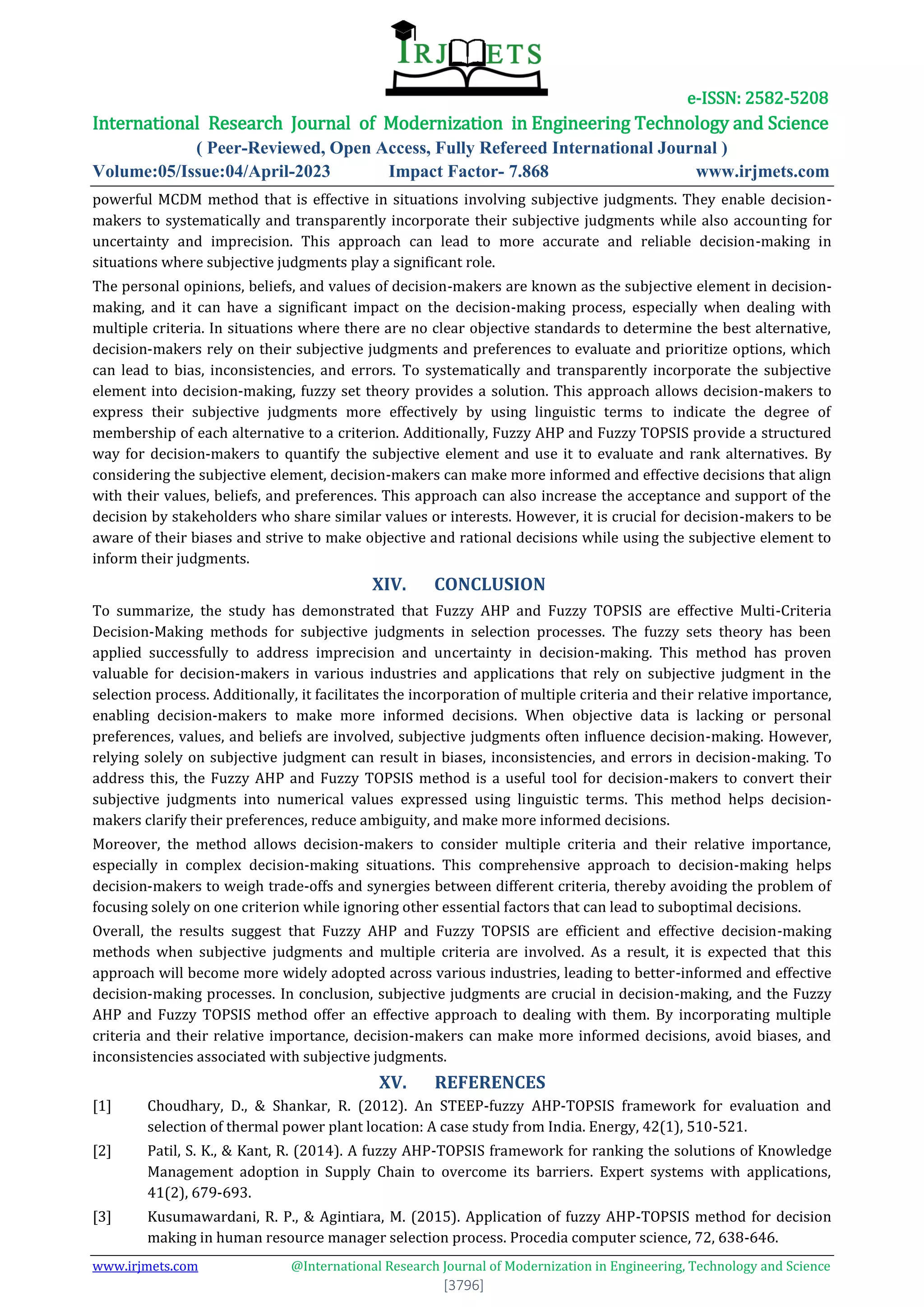 e-ISSN: 2582-5208
International Research Journal of Modernization in Engineering Technology and Science
( Peer-Reviewed, Open Access, Fully Refereed International Journal )
Volume:05/Issue:04/April-2023 Impact Factor- 7.868 www.irjmets.com
www.irjmets.com @International Research Journal of Modernization in Engineering, Technology and Science
[3796]
powerful MCDM method that is effective in situations involving subjective judgments. They enable decision-
makers to systematically and transparently incorporate their subjective judgments while also accounting for
uncertainty and imprecision. This approach can lead to more accurate and reliable decision-making in
situations where subjective judgments play a significant role.
The personal opinions, beliefs, and values of decision-makers are known as the subjective element in decision-
making, and it can have a significant impact on the decision-making process, especially when dealing with
multiple criteria. In situations where there are no clear objective standards to determine the best alternative,
decision-makers rely on their subjective judgments and preferences to evaluate and prioritize options, which
can lead to bias, inconsistencies, and errors. To systematically and transparently incorporate the subjective
element into decision-making, fuzzy set theory provides a solution. This approach allows decision-makers to
express their subjective judgments more effectively by using linguistic terms to indicate the degree of
membership of each alternative to a criterion. Additionally, Fuzzy AHP and Fuzzy TOPSIS provide a structured
way for decision-makers to quantify the subjective element and use it to evaluate and rank alternatives. By
considering the subjective element, decision-makers can make more informed and effective decisions that align
with their values, beliefs, and preferences. This approach can also increase the acceptance and support of the
decision by stakeholders who share similar values or interests. However, it is crucial for decision-makers to be
aware of their biases and strive to make objective and rational decisions while using the subjective element to
inform their judgments.
XIV. CONCLUSION
To summarize, the study has demonstrated that Fuzzy AHP and Fuzzy TOPSIS are effective Multi-Criteria
Decision-Making methods for subjective judgments in selection processes. The fuzzy sets theory has been
applied successfully to address imprecision and uncertainty in decision-making. This method has proven
valuable for decision-makers in various industries and applications that rely on subjective judgment in the
selection process. Additionally, it facilitates the incorporation of multiple criteria and their relative importance,
enabling decision-makers to make more informed decisions. When objective data is lacking or personal
preferences, values, and beliefs are involved, subjective judgments often influence decision-making. However,
relying solely on subjective judgment can result in biases, inconsistencies, and errors in decision-making. To
address this, the Fuzzy AHP and Fuzzy TOPSIS method is a useful tool for decision-makers to convert their
subjective judgments into numerical values expressed using linguistic terms. This method helps decision-
makers clarify their preferences, reduce ambiguity, and make more informed decisions.
Moreover, the method allows decision-makers to consider multiple criteria and their relative importance,
especially in complex decision-making situations. This comprehensive approach to decision-making helps
decision-makers to weigh trade-offs and synergies between different criteria, thereby avoiding the problem of
focusing solely on one criterion while ignoring other essential factors that can lead to suboptimal decisions.
Overall, the results suggest that Fuzzy AHP and Fuzzy TOPSIS are efficient and effective decision-making
methods when subjective judgments and multiple criteria are involved. As a result, it is expected that this
approach will become more widely adopted across various industries, leading to better-informed and effective
decision-making processes. In conclusion, subjective judgments are crucial in decision-making, and the Fuzzy
AHP and Fuzzy TOPSIS method offer an effective approach to dealing with them. By incorporating multiple
criteria and their relative importance, decision-makers can make more informed decisions, avoid biases, and
inconsistencies associated with subjective judgments.
XV. REFERENCES
[1] Choudhary, D., & Shankar, R. (2012). An STEEP-fuzzy AHP-TOPSIS framework for evaluation and
selection of thermal power plant location: A case study from India. Energy, 42(1), 510-521.
[2] Patil, S. K., & Kant, R. (2014). A fuzzy AHP-TOPSIS framework for ranking the solutions of Knowledge
Management adoption in Supply Chain to overcome its barriers. Expert systems with applications,
41(2), 679-693.
[3] Kusumawardani, R. P., & Agintiara, M. (2015). Application of fuzzy AHP-TOPSIS method for decision
making in human resource manager selection process. Procedia computer science, 72, 638-646.
 