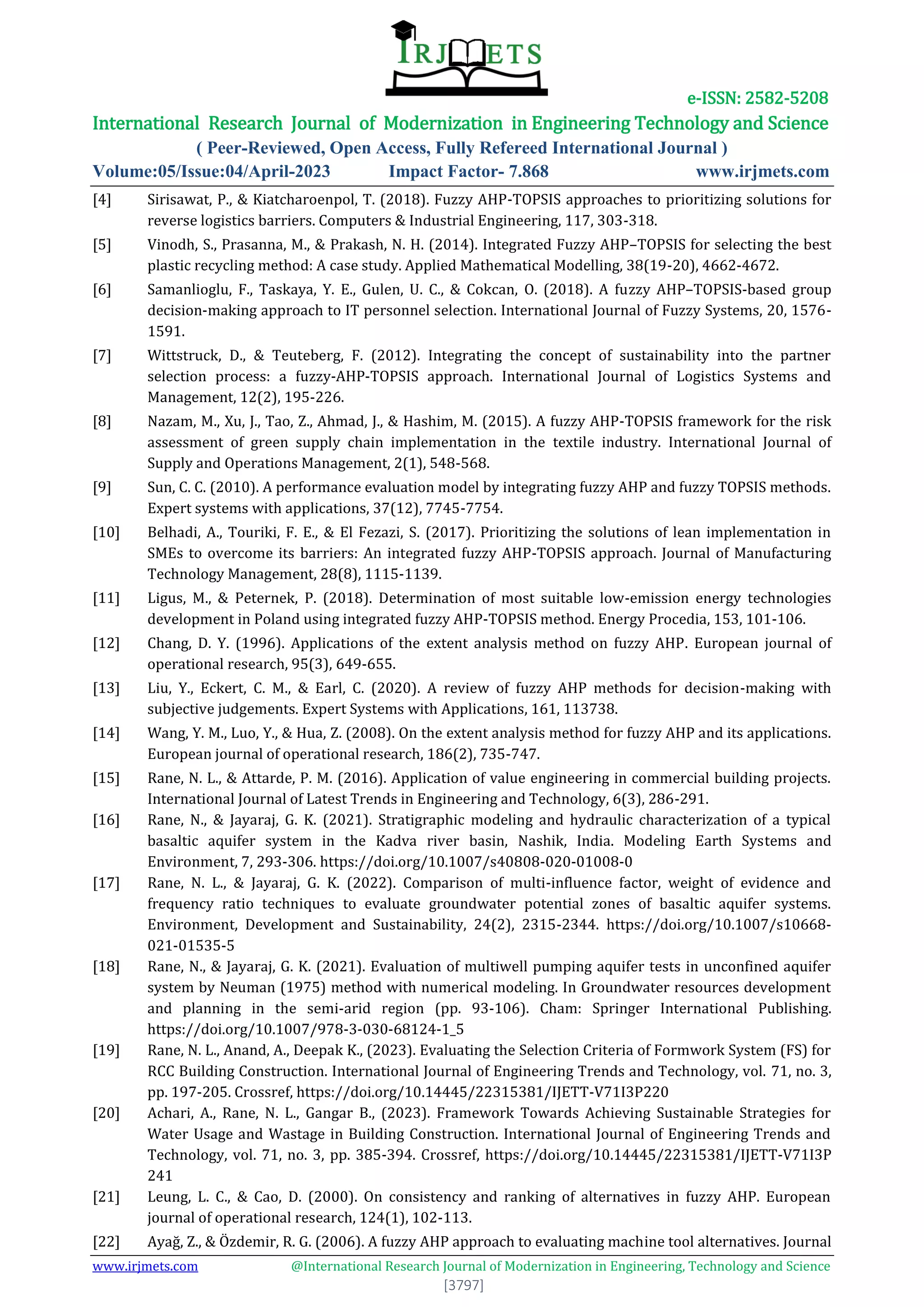 e-ISSN: 2582-5208
International Research Journal of Modernization in Engineering Technology and Science
( Peer-Reviewed, Open Access, Fully Refereed International Journal )
Volume:05/Issue:04/April-2023 Impact Factor- 7.868 www.irjmets.com
www.irjmets.com @International Research Journal of Modernization in Engineering, Technology and Science
[3797]
[4] Sirisawat, P., & Kiatcharoenpol, T. (2018). Fuzzy AHP-TOPSIS approaches to prioritizing solutions for
reverse logistics barriers. Computers & Industrial Engineering, 117, 303-318.
[5] Vinodh, S., Prasanna, M., & Prakash, N. H. (2014). Integrated Fuzzy AHP–TOPSIS for selecting the best
plastic recycling method: A case study. Applied Mathematical Modelling, 38(19-20), 4662-4672.
[6] Samanlioglu, F., Taskaya, Y. E., Gulen, U. C., & Cokcan, O. (2018). A fuzzy AHP–TOPSIS-based group
decision-making approach to IT personnel selection. International Journal of Fuzzy Systems, 20, 1576-
1591.
[7] Wittstruck, D., & Teuteberg, F. (2012). Integrating the concept of sustainability into the partner
selection process: a fuzzy-AHP-TOPSIS approach. International Journal of Logistics Systems and
Management, 12(2), 195-226.
[8] Nazam, M., Xu, J., Tao, Z., Ahmad, J., & Hashim, M. (2015). A fuzzy AHP-TOPSIS framework for the risk
assessment of green supply chain implementation in the textile industry. International Journal of
Supply and Operations Management, 2(1), 548-568.
[9] Sun, C. C. (2010). A performance evaluation model by integrating fuzzy AHP and fuzzy TOPSIS methods.
Expert systems with applications, 37(12), 7745-7754.
[10] Belhadi, A., Touriki, F. E., & El Fezazi, S. (2017). Prioritizing the solutions of lean implementation in
SMEs to overcome its barriers: An integrated fuzzy AHP-TOPSIS approach. Journal of Manufacturing
Technology Management, 28(8), 1115-1139.
[11] Ligus, M., & Peternek, P. (2018). Determination of most suitable low-emission energy technologies
development in Poland using integrated fuzzy AHP-TOPSIS method. Energy Procedia, 153, 101-106.
[12] Chang, D. Y. (1996). Applications of the extent analysis method on fuzzy AHP. European journal of
operational research, 95(3), 649-655.
[13] Liu, Y., Eckert, C. M., & Earl, C. (2020). A review of fuzzy AHP methods for decision-making with
subjective judgements. Expert Systems with Applications, 161, 113738.
[14] Wang, Y. M., Luo, Y., & Hua, Z. (2008). On the extent analysis method for fuzzy AHP and its applications.
European journal of operational research, 186(2), 735-747.
[15] Rane, N. L., & Attarde, P. M. (2016). Application of value engineering in commercial building projects.
International Journal of Latest Trends in Engineering and Technology, 6(3), 286-291.
[16] Rane, N., & Jayaraj, G. K. (2021). Stratigraphic modeling and hydraulic characterization of a typical
basaltic aquifer system in the Kadva river basin, Nashik, India. Modeling Earth Systems and
Environment, 7, 293-306. https://doi.org/10.1007/s40808-020-01008-0
[17] Rane, N. L., & Jayaraj, G. K. (2022). Comparison of multi-influence factor, weight of evidence and
frequency ratio techniques to evaluate groundwater potential zones of basaltic aquifer systems.
Environment, Development and Sustainability, 24(2), 2315-2344. https://doi.org/10.1007/s10668-
021-01535-5
[18] Rane, N., & Jayaraj, G. K. (2021). Evaluation of multiwell pumping aquifer tests in unconfined aquifer
system by Neuman (1975) method with numerical modeling. In Groundwater resources development
and planning in the semi-arid region (pp. 93-106). Cham: Springer International Publishing.
https://doi.org/10.1007/978-3-030-68124-1_5
[19] Rane, N. L., Anand, A., Deepak K., (2023). Evaluating the Selection Criteria of Formwork System (FS) for
RCC Building Construction. International Journal of Engineering Trends and Technology, vol. 71, no. 3,
pp. 197-205. Crossref, https://doi.org/10.14445/22315381/IJETT-V71I3P220
[20] Achari, A., Rane, N. L., Gangar B., (2023). Framework Towards Achieving Sustainable Strategies for
Water Usage and Wastage in Building Construction. International Journal of Engineering Trends and
Technology, vol. 71, no. 3, pp. 385-394. Crossref, https://doi.org/10.14445/22315381/IJETT-V71I3P
241
[21] Leung, L. C., & Cao, D. (2000). On consistency and ranking of alternatives in fuzzy AHP. European
journal of operational research, 124(1), 102-113.
[22] Ayağ, Z., & Özdemir, R. G. (2006). A fuzzy AHP approach to evaluating machine tool alternatives. Journal
 